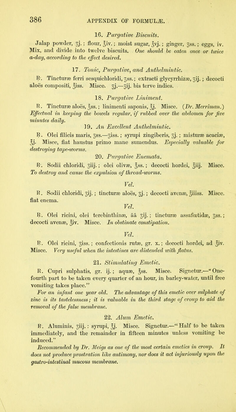 16. Purgative Biscuits. Jalap powder, 3j.: flour, ^iv.; moist sugar, ^vj.; ginger, 3ss.; eggs, iv. Mix, and divide into twelve biscuits. One should be eaten once or twice a-day, according to the effect desired. 17. Tonic, Purgative, and Anthelmintic. R\ Tincturse ferri sesquichloridi, jss.; extracti glycyrrhizse, 313.; decocti aloe's compositi, ^iss. Misce. 33.—3ij. bis terve indies. 18. Purgative Liniment. R. Tincturse aloes, ^ss.; linimenti saponis, ^j- Misce. (Dr. Merriman.) Effectual in keeping the bowels regular, if rubbed over the abdomen for five minutes daily. 39. An Excellent Anthelmintic. R. Olei filicis maris, 33s.—3iss.; syrupi zingiberis, 33. ; misturse acacias, 5j- Misce, fiat haustus primo mane sumendus. Especially valuable for destroying tape-worms. 20. Purgative Enemata. R. Sodii chloridi, 3iij.; olei olivse, ^ss.; decocti hordei, ^iij. Misce. To destroy and cause the expulsion of thread-worms. Vel. R. Sodii chloridi, 3IJ.; tincturse aloe's, 3j.; decocti avense, ^iiiss. Misce. fiat enema. Vel. R. Olei ricini, olei terebinthinse, aa 313.; tincturse assafoetidse, 3SS.; decocti avense, ^iv. Misce. In obstinate constipation. Vel. R. Olei ricini, 3iss.; confectionis rutse, gr. x.; decocti hordei, ad ^iv. Misce. Very useful when the intestines are distended icith flatus. 21. Stimulating Emetic. R. Cupri sulphatis, gr. ij.; aquse, £ss. Misce. Signetur.— One- fourth part to be taken every quarter of an hour, in barley-water, until free vomiting takes place. For an infant one year old. The advantage of this emetic over sulphate of zinc is its tastelessness; it is valuable in the third stage of croup to aid the removal of the false membrane. 22. Alum Emetic. R. Aluminis, 3iij.: syrupi, ^j. Misce. Signetur.— Half to be taken immediately, and the remainder in fifteen minutes unless vomiting be induced. Recommended by Dr. Meigs as one of the most certain emetics in croup. It does not produce prostration like antimony, nor does it act injuriously upon the gastro-intestinal mucous membrane.