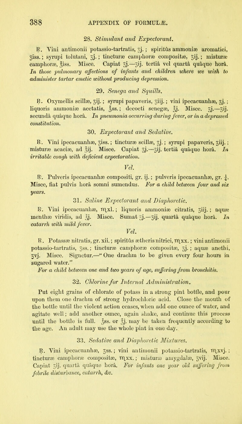28. Stimulant and Expectorant. R. Vini antimonii potassio-tartratis, jj.; spiritus ammonias aromatici, 3iss.; syrupi tolutaui, 3J.; tinctures camphoras composite, 3ij.; misturas camphoras, £iss. Misce. Capiat gj.—33j. tertia vel quarta quaque hora. In those pulmonary affections of infants and children where we wish to administer tartar emetic without producing depression. 29. Senega and Squills. R. Oxymellis scillas, 3ij.; syrupi papaveris, 5±ij.; vini ipecacuanhas, 3j.; liquoris ammonise acetatis, ^ss.; decocti senegse, 3j. Misce. 3j.—3ij. secunda quaque hora. In pneumonia occurring during fever, or in a depressed constitution. 30. Expectorant and Sedative. R. Vini ipecacuanhas, 31SS.; tincturse scillas, 3j\ ; syrupi papaveris, 3iij.; misturas acacias, ad Misce. Capiat 3j.—513. tertia quaque hora. In irritable cough with deficient expectoration. Vel R\ Pulveris ipecacuanhas compositi, gr. ij.; pulveris ipecacuanhas, gr. Misce, fiat pulvis hora somni sumendus. For a child between four and six years. 31. Saline Expectant and Diaphoretic. R. Vini ipecacuanhas, TY\xl.; liquoris ammonias citratis, 3iij. ; aqua; menthas viridis, ad ^j. Misce. Sumat jj.—3ij. quarta quaque hora. In catarrh with mild fever. Vel. R. Potassas nitratis, gr. xii.; spiritus astherisnitrici, TY|xx.; vini antimonii potassio-tartratis, 3ss.; tinctures camphoras compositas, 3j. ; aquas anethi, 3yj. Misce. Signetur.— One drachm to be given every four hours in sugared water. For a child between one and two years of age, suffering from bronchitis. 32. Chlorine for Internal Administration. Put eight grains of chlorate of potass in a strong pint bottle, and pour upon them one drachm of strong hydrochloric acid. Close the mouth of the bottle until the violent action ceases, when add one ounce of water, and agitate well; add another ounce, again ahake, and continue this process until the bottle is full. ^ss. or ^j. may be taken frequently according to the age. An adult may use the whole pint in one day. 33. Sedative and Diaphoretic Mixtures. R. Vini ipecacuanhas, 3SS.; vini antimonii potassio-tartratis, rr\xvj. ; tincturas camphoras compositas, TYpcx.; misturas amygdalas, gvij. Misce. Capiat 3ij. quarta quaque hora. For infants one year old suffering from febrile disturbance, catarrh, &c.