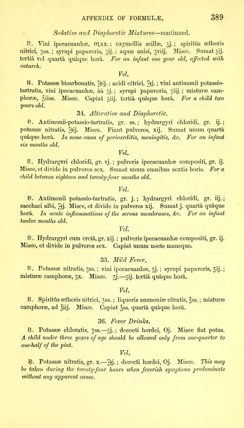 Sedative and Diaphoretic Mixtures—continued. R. Vini ipecacuanha, rnjix.; oxymellis scillas, 5j.; spiritfis astheris nitrici, 3SS. ; syrupi papaveris, 5ij.; aquas anisi, 3viij. Misce. Sumat 3ij. tertia vel quarta quaque hora. For an infant one year old, affected with catarrh. Vel. R. Potassas bioarbonatis, £)ij.! acidi citrici, £)j.; vini antimonii potassio- tartratis, vini ipecacuanhas, aa §j.; syrupi papaveris, 3iij.; misturas cam- phoras, 3iiss. Misce. Capiat 5iij. tertia quaque hora. For a child two years old. 34. Alterative and Diaphoretic. R. Antimonii-potassio-tartratis, gr. ss.; hydrargyri chloridi, gr. ij.; potassas nitratis, £)ij. Misce. Fiant pulveres, xij. Sumat unum quarta quaque hora. In some cases of pericarditis, meningitis, &c. For an infant six months old. Vel. R. Hydrargvri chloridi, gr. vj.; pulveris ipecacuanhas compositi, gr. ij. Misce, et divide in pulveres sex. Sumat unum omnibus sextis horis. For a child hetween eighteen and twenty-four months old. Vel. R'. Antimonii potassio-tartratis, gr. j. ; hydrargyri chloridi, gr. iij.; sacchari albi, Misce, et divide in pulveres xij. Sumat j. quarta quaque hora. In acute inflammations of the serous membranes, &c. For an infant twelve months old. Vel. R'. Hydrargyri cum creta, gr. xij.; pulveris ipecacuanhas compositi, gr. ij. Misce, et divide in pulveres sex. Capiat unum nocte maneque. 35. Mild Fever. R. Potassas nitratis, 3SS.; vini ipecacuanhas, 33.; syrupi papaveris, 3ij.; misturas camphoras, 3X. Misce. 3j.—3ij. tertia quaque hora. Vel. R. Spirit&s astheris nitrici, jss.; liquoris ammonias citratis, £ss.; misturas camphoras, ad £iij. Misce. Capiat ^ss. quarta quaque hora. 36. Fever Drinks. R. Potassas chloratis, 3SS.—5j. ; decocti hordei, Oj. Misce fiat potus. A child under three years of age should be allowed only from one-quarter to one-half of the pint. Vel. R'. Potassas nitratis, gr. x.—£)j.; decocti hordei, Oj. Misce. This may be taken during the twenty-four hours when feverish symptoms predominate without any apparent cause.