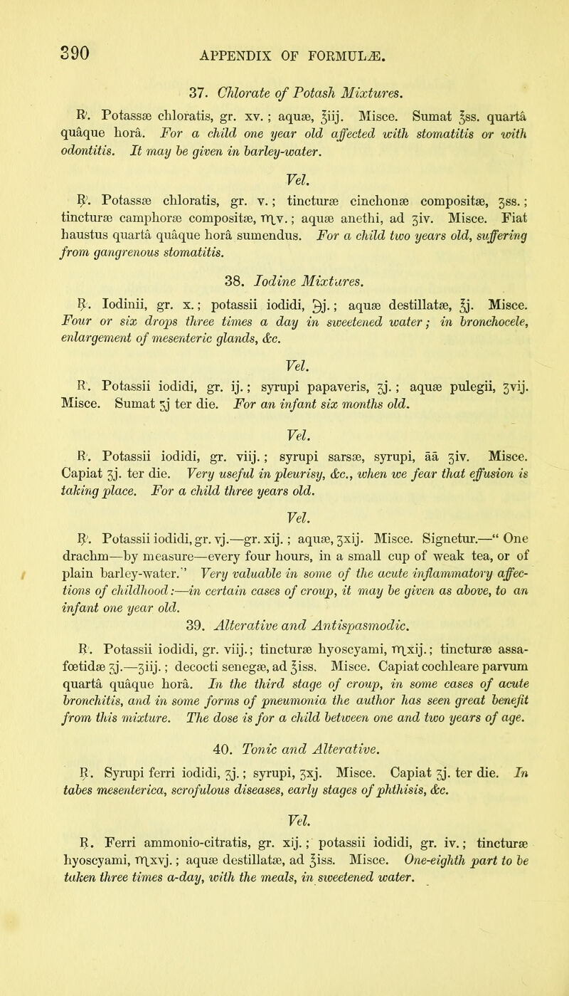 37. Chlorate of Potash Mixtures. R. Potassae chloratis, gr. xv. ; aquae, ^iij. Misce. Sumat ^ss. quarta quaque hora. For a child one year old affected with stomatitis or with odontitis. It may be given in barley-water. Vel. fy. Potassae chloratis, gr. v.; tincturae cinchonae compositae, 3SS.; tincturae carnphorae compositae, tyjv. ; aquae anethi, ad 3iv. Misce. Fiat haustus quarta quaque hora sumendus. For a child two years old, suffering from gangrenous stomatitis. 38. Iodine Mixtures. R. Iodinii, gr. x.; potassii iodidi, ; aquae destillatae, ^j. Misce. Four or six drops three times a day in sweetened water; in bronchocele, enlargement of mesenteric glands, &c. Vel. R. Potassii iodidi, gr. ij.; syrupi papaveris, 3J*.; aquae pulegii, jvij. Misce. Sumat 5j ter die. For an infant six months old. Vel. R;. Potassii iodidi, gr. viij.; syrupi sarsae, syrupi, aa 3iv. Misce. Capiat 3J. ter die. Very useful in pleurisy, &c, when we fear that effusion is taking place. For a child three years old. Vel. R'. Potassii iodidi, gr. vj.—gr. xij.; aquae, 3xij. Misce. Signetur.—44 One drachm—by measure—every four hours, in a small cup of weak tea, or of plain barley-water.'' Very valuable in some of the acute inflammatory affec- tions of childhood:—in certain cases of croup, it may be given as above, to an infant one year old. 39. Alterative and Antispasmodic. R. Potassii iodidi, gr. viij.; tincturae hyoscyami, TYprij.; tincturae assa- foetidae 3J.—3iij.; decocti senegae, ad £iss. Misce. Capiat cochleare parvum quarta quaque hora. In the third stage of croup, in some cases of acute bronchitis, and in some forms of pneumonia the author has seen great benefit from this mixture. The dose is for a child between one and two years of age. 40. Tonic and Alterative. R . Syrupi ferri iodidi, 3j\ ; syrupi, 3xj. Misce. Capiat 33. ter die. In tabes mesenterica, scrofulous diseases, early stages of phthisis, &c. Vel. R. Ferri ammonio-citratis, gr. xij.; potassii iodidi, gr. iv.; tincturae hyoscyami, TT\xvj.; aquae destillatae, ad ^iss. Misce. One-eighth part to be taken three times a-day, with the meals, in sweetened water.