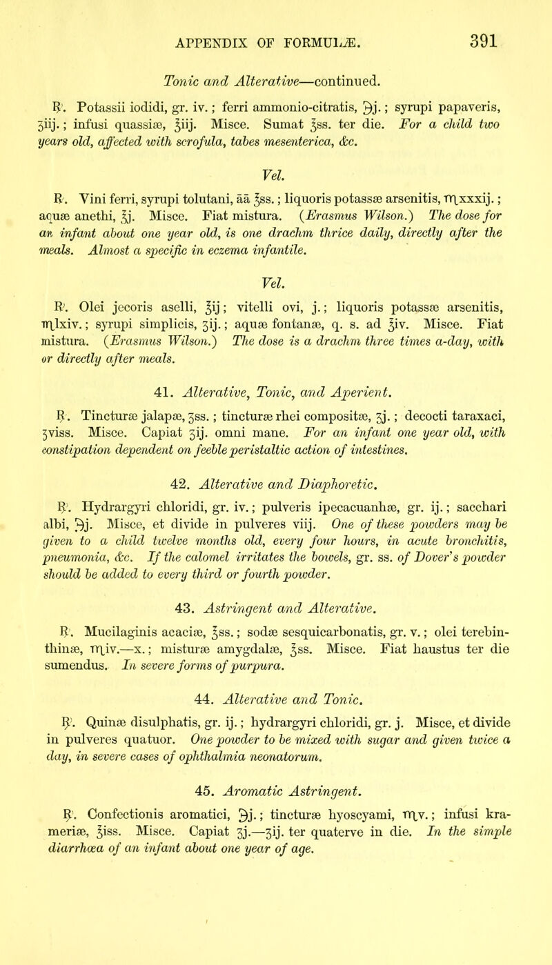 Tonic and Alterative—continued. R. Potassii iodidi, gr. iv.; ferri ammonio-citratis, \ syrupi papaveris, 5iij.; infusi quassiae, ^iij. Misce. Sumat ^ss. ter die. For a child two years old, affected with scrofula, tabes mesenterica, &c. Vel R. Vini ferri, syrupi tolutani, aa ^ss.; liquoris potassae arsenitis, nqxxxij.; aquae anethi, ^j. Misce. Fiat mistura. (Erasmus Wilson.) The dose for an infant about one year old, is one drachm thrice daily, directly after the meals. Almost a specific in eczema infantile. Vel. R>. Olei jecoris aselli, £ij; vitelli ovi, j.; liquoris potassae arsenitis, rnjxiv.; syrupi simplicis, 31J.; aquse fontanae, q. s. ad ^iv. Misce. Fiat mistura. (Erasmus Wilson.) The dose is a drachm three times a-day, with or directly after meals. 41. Alterative, Tonic, and Aperient. R. Tincturae jalapae, 3SS.; tincturae rhei compositae, 3j.; decocti taraxaci, 3viss. Misce. Capiat 3ij. omni mane. For an infant one year old, with constipation dependent on feeble peristaltic action of intestines. 42. Alterative and Diaphoretic. R. Hydrargyri chloridi, gr. iv.; pulveris ipecacuanhas, gr. ij.; sacchari albi, Misce, et divide in pulveres viij. One of these powders may be given to a child twelve months old, every four hours, in acute bronchitis, pneumonia, &c. If the calomel irritates the bowels, gr. ss. of Dover's powder should be added to every third or fourth powder. 43. Astringent and Alterative. R'. Mucilaginis acaciae, ^ss.; sodae sesquicarbonatis, gr. v.; olei terebin- thinae, mjv.—x.; misturse amygdalae, ^ss. Misce. Fiat haustus ter die sumendus. In severe forms of purpura. 44. Alterative and Tonic. R>. Quinae disulphatis, gr. ij.; hydrargyri chloridi, gr. j. Misce, et divide in pulveres quatuor. One powder to be mixed with sugar and given twice a day, in severe cases of ophthalmia neonatorum. 45. Aromatic Astringent. R. Confectionis aromatici, ; tincturae hyoscyami, nr\v.; infusi kra- meriae, ^iss. Misce. Capiat 3j.—3ij. ter quaterve in die. In the simple diarrhoea of an infant about one year of age.