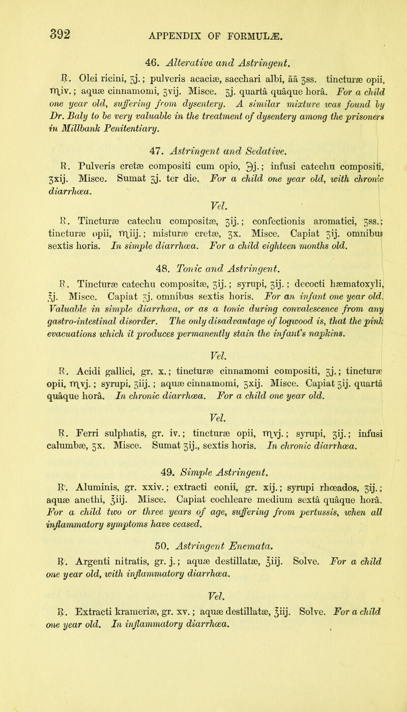46. Alterative and Astringent. R. Olei ricini, 3j.; pulveris acacise, sacchari albi, aa jss. tincturse opii, T(\\\.; aquse cinnamomi, gvij. Misce. gj. quarta quaque hora. For a child one year old, suffering from dysentery. A similar mixture was found by Dr. Baly to be very valuable in the treatment of dysentery among the prisoners in Millbank Penitentiary. 47. Astringent and Sedative. R. Pulveris cretse compositi cum opio, ^j.; infusi catechu compositi, 3xij. Misce. Sumat 3j. ter die. For a child one year old, with chronic diarrhoza. Vel. R. Tincturse catechu compositse, 51J.; confectionis aromatici, 3SS. ; tincturse opii, TY^iij.; niisturse cretse, 3X. Misce. Capiat 3ij. omnibus sextis horis. In simple diarrhoza. For a child eighteen months old. 48. Tonic and Astringent. R. Tincturse catechu compositse, 3ij.; syrupi, 3ij.; decocti hsematoxyli, *j. Misce. Capiat jj. omnibus sextis horis. For an infant one year old. Valuable in simple diarrhoza, or as a tonic during convalescence from any gastro-intestinal disorder. The only disadvantage of logwood is, that the pink evacuations which it produces permanently stain the infant's napkins. Vel R. Acidi gallici, gr. x.; tincturse cinnamomi compositi, 3j.; tincturse opii, Tir^vj.; syrupi, 3iij.; aquse cinnamomi, 3xij. Misce. Capiat ^ij. quarta quaque hora. In chronic diarrhoza. For a child one year old. Vel. R. Ferri sulphatis, gr. iv.; tincturse opii, vr\\j.; syrupi, ; infusi calumbse, 3X. Misce. Sumat 3ij., sextis horis. In chronic diarrhoza. 49. Simple Astringent. R>. Aluminis, gr. xxiv.; extracti conii, gr. xij.; syrupi rhoeados, 3ij. ; aquse anethi, 3iij. Misce. Capiat cochleare medium sexta, quaque hora. For a child two or three years of age, suffering from pertussis, when all inflammatory symptoms have ceased. 50. Astringent Enernata. R. Argenti nitratis, gr. j.; aquae destillatse, £iij. Solve. For a child one year old, with inflammatory diarrhoza. Vel. R. Extracti kramerise, gr. xv.; aquse destillatse, ^iij. Solve. For a child me year old. In inflammatory diarrhoza.