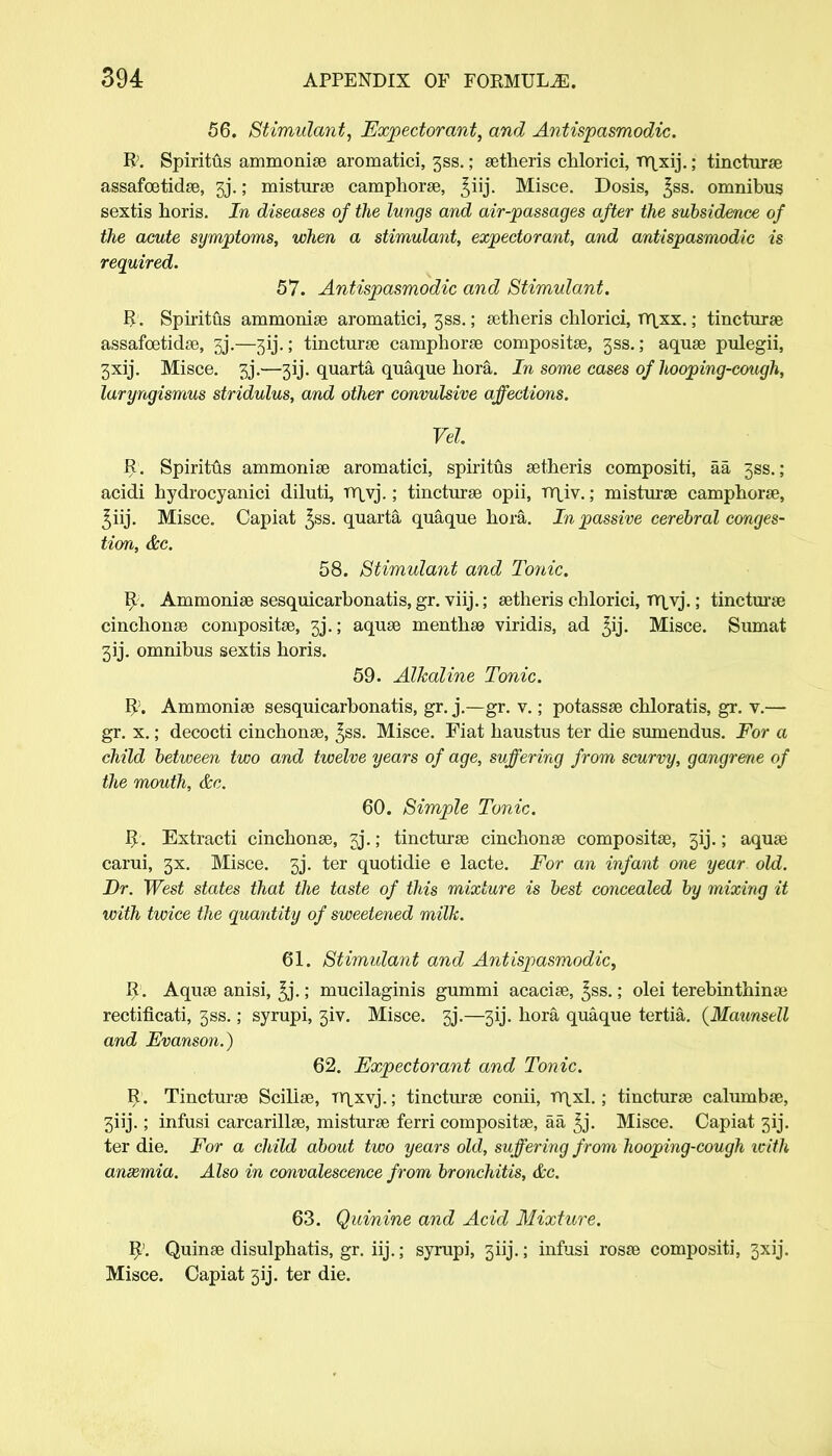 56. Stimulant, Expectorant, and Antispasmodic. R. Spiritus ammonise aromatici, 3SS.; setheris chlorici, TY^xij.; tincturse assafcetidse, 3j.; misturse camphorse, ^iij. Misce. Dosis, %ss. omnibus sextis horis. In diseases of the lungs and air-passages after the subsidence of the acute symptoms, when a stimulant, expectorant, and antispasmodic is required. 57. Antispasmodic and Stimulant. R. Spiritus ammonise aromatici, 3ss.; setheris chlorici, rr\xx.; tincturse assafoetidse, 3j.—3ij.; tincturse camphorse compositse, 3SS.; aquse pulegii, 3xij. Misce. 3j.—3ij. quarta quaque bora. In some cases of hooping-cough, laryngismus stridulus, and other convulsive affections. Vel. R. Spiritus ammonise aromatici, spiritus setheris compositi, aa 3SS.; acidi hydrocyanici diluti, TY^vj.; tincturse opii, TY\_iv.; misturse camphorse, ^iij. Misce. Capiat £ss. quarta quaque hora. In passive cerebral conges- tion, &c. 58. Stimulant and Tonic. R. Ammonise sesquicarbonatis,gr. viij.; setheris chlorici, TY\,vj.; tincturse cinchonse compositse, 3j.; aquse menthse viridis, ad ^ij. Misce. Sumat 3ij. omnibus sextis horis. 59. Alkaline Tonic. R>. Ammonise sesquicarbonatis, gr. j.—gr. v.; potassse chloratis, gr. v.— gr. x.; decocti cinchonse, ^ss. Misce. Fiat haustus ter die sumendus. For a child between two and twelve years of age, suffering from scurvy, gangrene of the mouth, &c. 60. Simple Tonic. R. Extracti cinchonse, jj.; tincturse cinchonse compositse, 3ij.; aquse carui, 3X. Misce. 3j. ter quotidie e lacte. For an infant one year old. Dr. West states that the taste of this mixture is best concealed by mixing it with twice the quantity of sweetened milk. 61. Stimulant and Antispasmodic, R . Aquse anisi, ^j.; mucilaginis gummi acacise, £ss.; olei terebinthinse rectificati, 3SS.; syrupi, 3iv. Misce. 3j.—313. hora quaque tertia. {Maunstll and Fvanson.) 62. Expectorant and Tonic. R. Tincturse Scilise, Trjxvj.; tincturse conii, TY\xl.; tincturse calumbas, 3iij.; infusi carcarillse, misturse ferri compositse, aa ^j. Misce. Capiat 3ij. ter die. For a child about two years old, suffering from hooping-cough with anaemia. Also in convalescence from bronchitis, &c. 63. Quinine and Acid Mixture. R'. Quinse disulphatis, gr. iij.; syrupi, 3iij.; infusi rosse compositi, 3xij. Misce. Capiat 5ij. ter die.