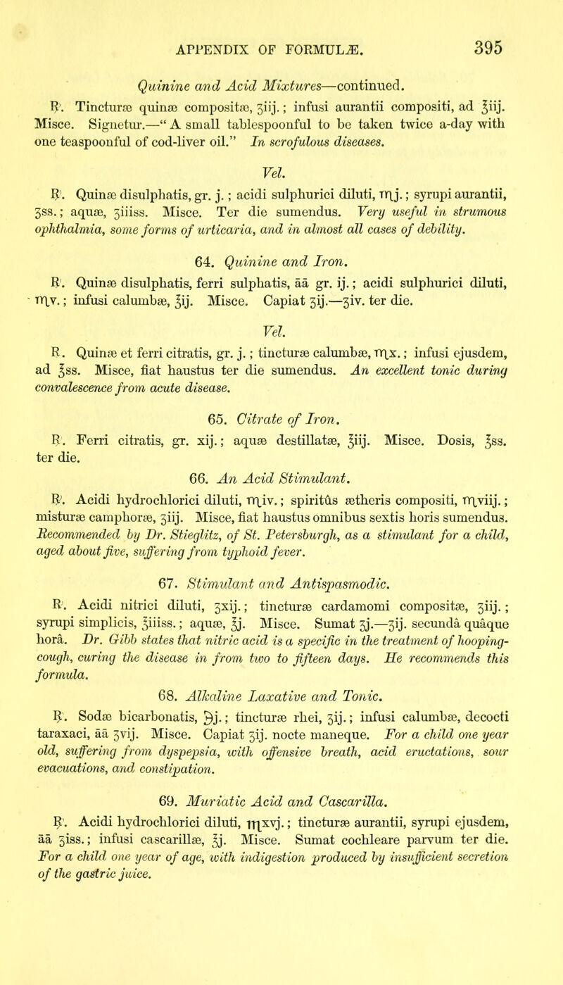 Quinine and Acid Mixtures—continued. R. Tincturoe quinoe composite, 3iij.; infusi aurantii compositi, ad ^iij. Misce. Signetur.— A small tablespoonful to be taken twice a-day with one teaspoonful of cod-liver oil. In scrofulous diseases. Vel. R1. Quinse disulphatis, gr. j.; acidi sulphurici diluti, Tr\j.; syrupi aurantii, 3ss.; aquae, 3iiiss. Misce. Ter die sumendus. Very useful in strumous ophthalmia, some forms of urticaria, and in almost all cases of debility. 64. Quinine and Iron. R. Quinae disulphatis, ferri sulphatis, aa gr. ij.; acidi sulphurici diluti, • n\v.; infusi calunibae, ^ij. Misce. Capiat 313.—3iv. ter die. Vel R. Quinae et ferri citratis, gr. j.; tincturae calumbae, TY|x. ; infusi ejusdem, ad ^ss. Misce, fiat haustus ter die sumendus. An excellent tonic during convalescence from acute disease. 65. Citrate of Iron. R. Ferri citratis, gr. xij.; aquae destillatae, ^iij. Misce. Dosis, ^ss. ter die. 66. An Acid Stimulant. R;. Acidi hydrochlorici diluti, mjv.; spiritus aetheris compositi, Tr\yiij.; misturse camphorae, 3iij. Misce, fiat haustus omnibus sextis horis sumendus. Becommended by Dr. Stieglitz, of St. Petersburgh, as a stimulant for a child, aged about five, suffering from typhoid fever. 67. Stimulant and Antispasmodic. R. Acidi nitrici diluti, 3x1]*.; tincturse cardamomi composite, 3iij.; syrupi simplicis, ^iiiss.; aquae, ^j. Misce. Sumat 3j.—3ij. secunda quaque hora. Dr. Gibb states that nitric acid is a specific in the treatment of hooping- cough, curing the disease in from two to fifteen days. He recommends this formula. 68. Alkaline Laxative and Tonic. R . Sodse bicarbonatis, ; tincturse rhei, 3ij.; infusi calunibse, decocti taraxaci, aa 3vij. Misce. Capiat 5ij. nocte maneque. For a child one year old, suffering from dyspepsia, with offensive breath, acid eructations, sour evacuations, and constipation. 69. Muriatic Acid and Cascarilla. R'. Acidi hydrochlorici diluti, rrpvj.; tincturse aurantii, syrupi ejusdem, aa 3iss.; infusi cascarillae, ^j. Misce. Sumat cochleare parvum ter die. For a child one year of age, with indigestion produced by insufficient secretion of the gastric juice.