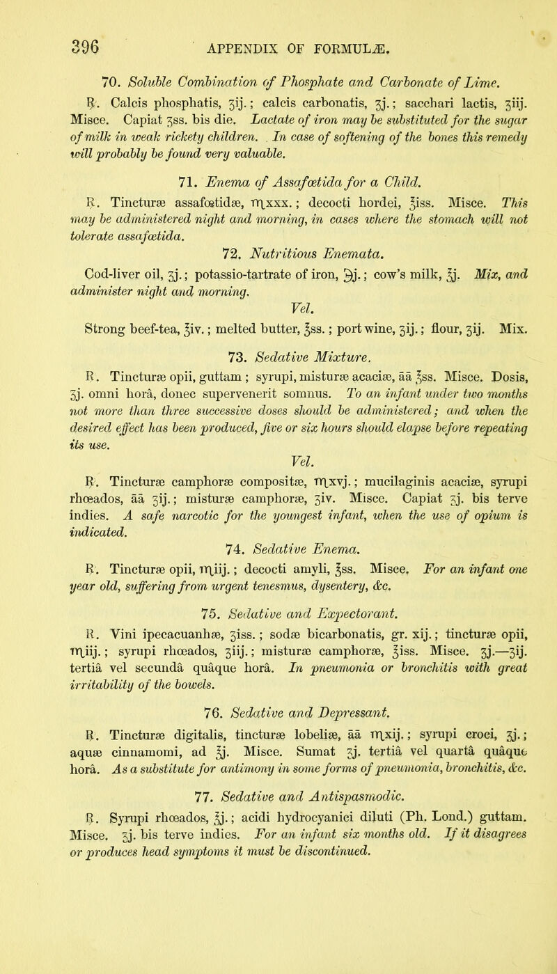70. Soluble Combination of Phosphate and Carbonate of Lime. R. Calcis phosphatis, 3ij.; calcis carbonatis, 3j.; sacchari lactis, 3iij. Misce. Capiat 3SS. bis die. Lactate of iron may be substituted for the sugar of milk in weak rickety children. , In case of softening of the bones this remedy mill probably be found very valuable. 71. Enema of Assafcetida for a Child. R. Tincturse assafoetidse, rn,xxx.; decocti hordei, ^iss. Misce. This may be administered night and morning, in cases where the stomach will not tolerate assafoztida. 72, Nutritious Enemata. Cod-liver oil, 3j\; potassio-tartrate of iron, 3j.cow's milk, Mix, and administer night and morning. Vel Strong beef-tea, ^iv.; melted butter, £ss.; port wine, 313.; flour, 313. Mix. 73. Sedative Mixture. R. Tincturse opii, guttam ; syrupi, misturse acacia?, aa ^ss. Misce. Dosis, 3j. omni hora, donee supervenerit somnus. To an infant under two months not more than three successive doses should be administered; arid when the desired effect has been produced, Jive or six hours should elapse before repeating its use. Vel. R. Tincturse camphorse composite, Tr\xvj.; mucilaginis acacise, syrupi rhoeados, aa 31'j.; misturse camphorse, 3iv. Misce. Capiat 3j. bis terve indies. A safe narcotic for the youngest infant, when the use of opium is indicated. 74. Sedative Enema. R. Tincturse opii, JY\iij.; decocti amyli, ^ss. Misce. For an infant one year old, suffering from urgent tenesmus, dysentery, &c. 75. Sedative and Expectorant. R. Vini ipecacuanhse, 3iss.; sodse bicarbonatis, gr. xij.; tincturse opii, TY\,iij.; syrupi rhoeados, 3iij.; misturse camphorse, ^iss. Misce. 3j\—3ij. tertia vel secunda quaque hora. In pneumonia or bronchitis with great irritability of the bowels. 76. Sedative and Depressant. R. Tincturse digitalis, tincturse lobelise, aa Tr\xij.; syrupi croei, 33.; aquse cinnamomi, ad £j. Misce. Sumat 3j. tertia vel quarta quaque hora. As a substitute for antimony in some forms of pneumonia, bronchitis, &c. 77. Sedative and Antispasmodic. R. Syrupi rhoeados, ^j.; acidi hydrocyaniei diluti (Ph. Lond.) guttam. Misce. 3j. bis terve indies. For an infant six months old. If it disagrees or produces head symptoms it must be discontinued.