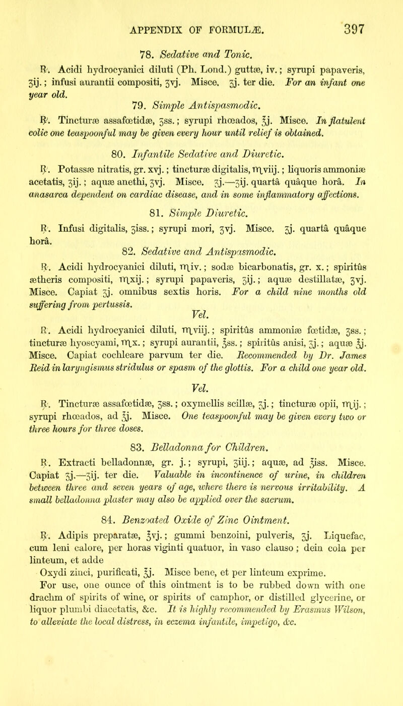 78. Sedative and Tonic. R. Acidi hydrocyanici diluti (Ph. Lond.) guttae, iv.; syrupi papaveris, 3ij.; infusi aurantii compositi, 3yj. Misce. 5j. ter die. For an infant one year old. 79. Simple Antispasmodic. Py. Tincturae assafoetidae, 5ss.; syrupi rhoeados, ^j. Misce. In flatulent colic one teaspoonful may be given every hour until relief is obtained. 80. Infantile Sedative and Diuretic. R. Potassae nitratis, gr. xvj.; tincturae digitalis, ff\viij.; liquoris ammonia? acetatis, 3ij.; aquae anethi, 3yj. Misce. 3j.—3ij. quarta quaque hora. In anasarca dependent on cardiac disease, and in some inflammatory affections. 81. Simple Diuretic. R . Infusi digitalis, 3iss.; syrupi mori, 3yj. Misce. gj. quarta quaque hora. 82. Sedative and Antispasmodic. R. Acidi hydrocyanici diluti, rr\iv.; sodas bicarbonatis, gr. x.; spiritus aetheris compositi, TYixij.; syrupi papaveris, 5ij.; aquae destillatae, 3vj. Misce. Capiat 3j. omnibus sextis horis. For a child nine months old suffering from pertussis. Vel. R. Acidi hydrocyanici diluti, rr\,viij.; spiritus ammoniae foetidae, 33s.; tincturae hyoscyami, rr\x.; syrupi aurantii, ^ss.; spiritus anisi, gj.; aquae ^j. Misce. Capiat cochleare parvum ter die. Becommended by Dr. James Beid in laryngismus stridulus or spasm of the glottis. For a child one year old. Vel. R. Tincturae assafoetidae, 3SS.; oxymellis scillae, 33.; tincturae opii, TY|^ij.; syrupi rhceados, ad 3j. Misce. One teaspoonful may be given every two or three hours for three doses. 83. Belladonna for Children. R. Extracti belladonnas, gr. j.; syrupi, 3iij.; aquae, ad ^iss. Misce. Capiat 5j.—3ij. ter die. Valuable in incontinence of urine, in children between three and seven years of age, ivhere there is nervous irritability. A small belladonna plaster may also be applied over the sacrum. 84. Benzoated Oxide of Zinc Ointment. R . Adipis preparatae, £vj.; gummi benzoini, pulveris, 3j\ Liquefac, cum leni calore, per horas viginti quatuor, in vaso clauso; dein cola per linteum, et adde Oxydi ziuci, purificati, ^j. Misce bene, et per linteum exprime. For use, one ounce of this ointment is to be rubbed down with one drachm of spirits of wine, or spirits of camphor, or distilled glycerine, or liquor plumbi diacetatis, &c. It is highly recommended by Erasmus Wilson, to alleviate the local distress, in eczema infantile, impetigo, &c.