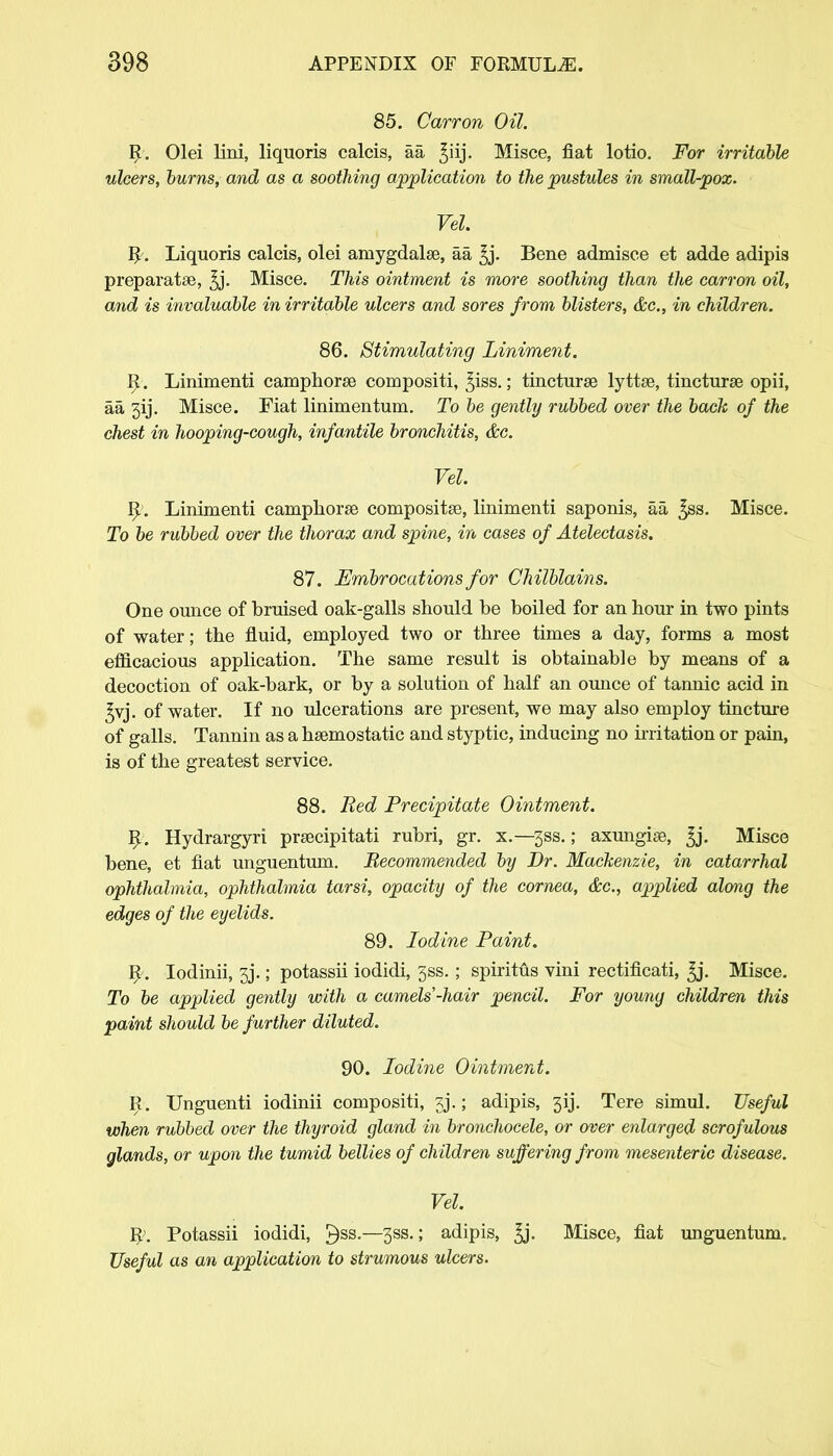85. Carron Oil. R. Olei lini, liquoris calcis, aa ^iij. Misce, fiat lotio. For irritable ulcers, burns, and as a soothing application to the pustules in small-pox. Vel. R\ Liquoris calcis, olei amygdalae, aa ^j. Bene admisce et adde adipis preparatse, ^j. Misce. This ointment is more soothing than the carron oil, and is invaluable in irritable ulcers and sores from blisters, &c, in children. 86. Stimulating Liniment. R. Linimenti camphorse compositi, ^iss.; tincturae lyttae, tincturae opii, aa 3ij. Misce. Fiat linimentum. To be gently rubbed over the back of the chest in hooping-cough, infantile bronchitis, &c. Vel. R>. Linimenti camphorse compositse, linimenti saponis, aa ^ss. Misce. To be rubbed over the thorax and spine, in cases of Atelectasis. 87. Embrocations for Chilblains. One ounce of bruised oak-galls should be boiled for an hour in two pints of water; the fluid, employed two or three times a day, forms a most efficacious application. The same result is obtainable by means of a decoction of oak-bark, or by a solution of half an ounce of tannic acid in ^vj. of water. If no ulcerations are present, we may also employ tincture of galls. Tannin as a haemostatic and styptic, inducing no irritation or pain, is of the greatest service. 88. Bed Precipitate Ointment. R. Hydrargyri praecipitati rubri, gr. x.—3SS.; axungiae, ^j. Misce bene, et fiat unguentum. 'Recommended by Dr. Mackenzie, in catarrhal ophthalmia, ophthalmia tarsi, opacity of the cornea, &c, applied along the edges of the eyelids. 89. Iodine Paint. R. Iodinii, 3j.; potassii iodidi, 3ss.; spiritus vini rectificati, ^j. Misce. To be applied gently with a camels-hair pencil. For young children this paint should be further diluted. 90. Iodine Ointment. R. Unguenti iodinii compositi, jj.; adipis, 3ij. Tere simul. Useful when rubbed over the thyroid gland in bronchocele, or over enlarged scrofulous glands, or upon the tumid bellies of children suffering from mesenteric disease. Vel. R. Potassii iodidi, ^ss.—3ss.; adipis, ^j. Misce, fiat unguentum. Useful as an application to strumous ulcers.