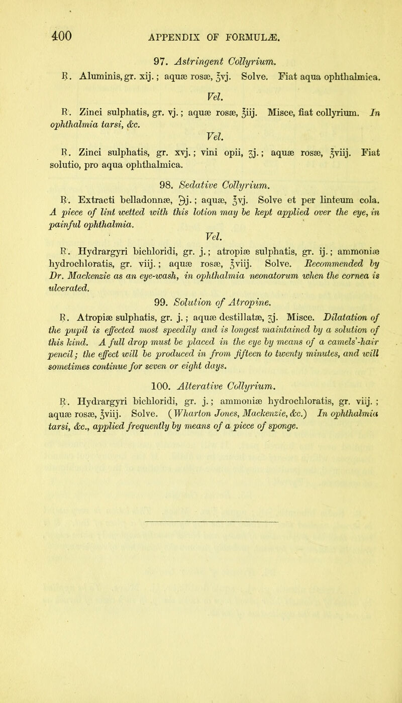 97. Astringent Collyrium. R. Aluminis, gr. xij.; aquae rosae, ^vj. Solve. Fiat aqua ophthalmica. Vel. R. Zinci sulphatis, gr. vj.; aqua3 rosae, ^iij. Misce, fiat coUyrium. In ophthalmia tarsi, &c. Vel. R. Zinci sulphatis, gr. xyj.; vini opii, 3j.; aquae rosse, £viij. Fiat solutio, pro aqua ophthalmica. 98. Sedative Collyrium. R. Extracti belladonnae, ; aqua?, ^vj. Solve et per linteum cola. A piece of lint wetted with this lotion may be kept applied over the eye, in painful ophthalmia. Vel R. Hydrargyri bichloridi, gr. j.; atropise sulphatis, gr. ij.; ammonite hydrochloratis, gr. viij.; aquae rosse, ^viij. Solve. Recommended by Dr. Mackenzie as an eye-wash, in ophthalmia neonatorum when the cornea is ulcerated. 99. Solution of Atropine. R. Atropise sulphatis, gr. j.; aquae destillatae, 3j\ Misce. Dilatation of the pupil is effected most speedily and is longest maintained by a solution of this kind. A full drop must be placed in the eye by means of a camels'-hair pencil; the effect will be produced in from fifteen to twenty minutes, and will sometimes continue for seven or eight days. 100. Alterative Collyrium. R\ Hydrargyri bichloridi, gr. j.; ammonise hydrochloratis, gr. viij. ; aquae rosse, ^viij. Solve. {Wharton Jones, Mackenzie, (fee.) In ophthalmia tarsi, &c, applied frequently by means of a piece of sponge.