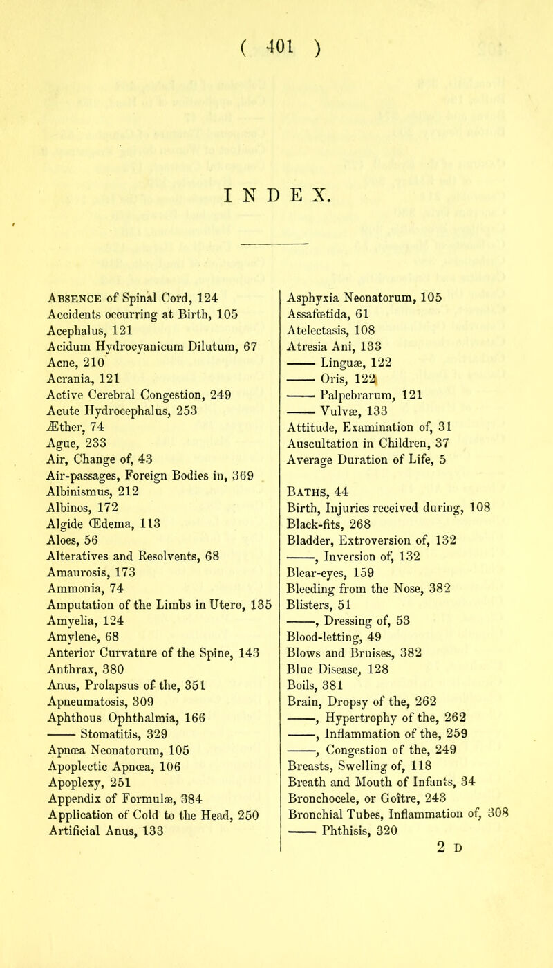 INDEX. Absence of Spinal Cord, 124 Accidents occurring at Birth, 105 Acephalus, 121 Acidum Hydrocyanicum Dilutum, 67 Acne, 210 Acrania, 121 Active Cerebral Congestion, 249 Acute Hydrocephalus, 253 .Ether, 74 Ague, 233 Air, Change of, 43 Air-passages, Foreign Bodies in, 369 Albinismus, 212 Albinos, 172 Algide (Edema, 113 Aloes, 56 Alteratives and Resolvents, 68 Amaurosis, 173 Ammonia, 74 Amputation of the Limbs in Utero, 135 Amyelia, 124 Amylene, 68 Anterior Curvature of the Spine, 143 Anthrax, 380 Anus, Prolapsus of the, 351 Apneumatosis, 309 Aphthous Ophthalmia, 166 Stomatitis, 329 Apncea Neonatorum, 105 Apoplectic Apncea, 106 Apoplexy, 251 Appendix of Formulae, 384 Application of Cold to the Head, 250 Artificial Anus, 133 Asphyxia Neonatorum, 105 Assafcetida, 61 Atelectasis, 108 Atresia Ani, 133 Linguae, 122 Oris, 122| Palpebrarum, 121 Vulvae, 133 Attitude, Examination of, 31 Auscultation in Children, 37 Average Duration of Life, 5 Baths, 44 Birth, Injuries received during, 108 Black-fits, 268 Bladder, Extroversion of, 132 , Inversion of, 132 Blear-eyes, 159 Bleeding from the Nose, 382 Blisters, 51 , Dressing of, 53 Blood-letting, 49 Blows and Bruises, 382 Blue Disease, 128 Boils, 381 Brain, Dropsy of the, 262 , Hypertrophy of the, 262 , Inflammation of the, 259 , Congestion of the, 249 Breasts, Swelling of, 118 Breath and Mouth of Infants, 34 Bronchocele, or Goitre, 243 Bronchial Tubes, Inflammation of, 308 Phthisis, 320 2 D