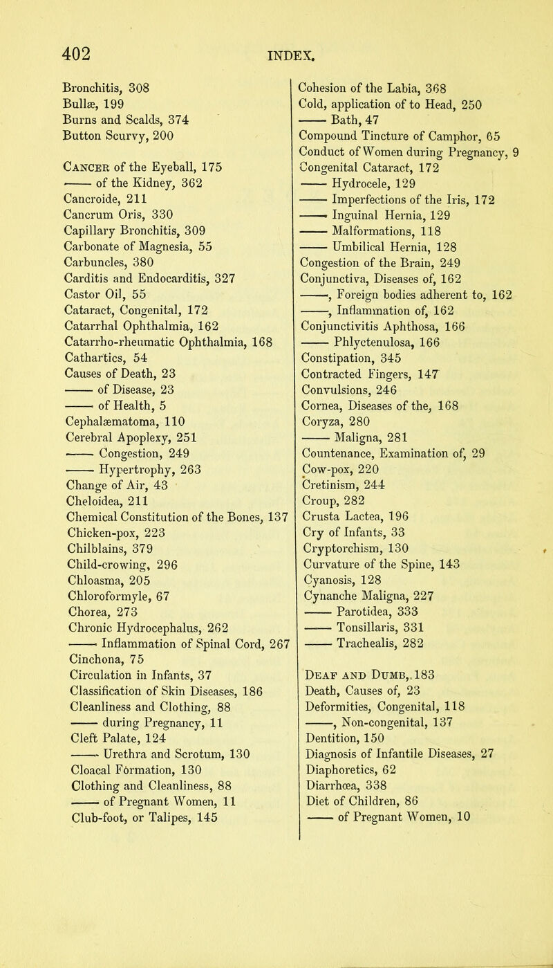 Bronchitis, 308 Bullae, 199 Burns and Scalds, 374 Button Scurvy, 200 Cancer of the Eyeball, 175 ■ of the Kidney, 362 Cancroide, 211 Cancrum Oris, 330 Capillary Bronchitis, 309 Carbonate of Magnesia, 55 Carbuncles, 380 Carditis and Endocarditis, 327 Castor Oil, 55 Cataract, Congenital, 172 Catarrhal Ophthalmia, 162 Catarrho-rheuraatic Ophthalmia, 168 Cathartics, 54 Causes of Death, 23 of Disease, 23 ■ of Health, 5 Cephalsematoma, 110 Cerebral Apoplexy, 251 Congestion, 249 Hypertrophy, 263 Change of Air, 43 Cheloidea, 211 Chemical Constitution of the Bones, 137 Chicken-pox, 223 Chilblains, 379 Child-crowing, 296 Chloasma, 205 Chloroformyle, 67 Chorea, 273 Chronic Hydrocephalus, 262 Inflammation of Spinal Cord, 267 Cinchona, 75 Circulation in Infants, 37 Classification of Skin Diseases, 186 Cleanliness and Clothing, 88 during Pregnancy, 11 Cleft Palate, 124 Urethra and Scrotum, 130 Cloacal Formation, 130 Clothing and Cleanliness, 88 of Pregnant Women, 11 Club-foot, or Talipes, 145 Cohesion of the Labia, 368 Cold, application of to Head, 250 Bath, 47 Compound Tincture of Camphor, 65 Conduct of Women during Pregnancy, 9 Congenital Cataract, 172 Hydrocele, 129 Imperfections of the Iris, 172 —— Inguinal Hernia, 129 Malformations, 118 Umbilical Hernia, 128 Congestion of the Brain, 249 Conjunctiva, Diseases of, 162 ——, Foreign bodies adherent to, 162 , Inflammation of, 162 Conjunctivitis Aphthosa, 166 Phlyctenulosa, 166 Constipation, 345 Contracted Fingers, 147 Convulsions, 246 Cornea, Diseases of the, 168 Coryza, 280 Maligna, 281 Countenance, Examination of, 29 Cow-pox, 220 Cretinism, 244 Croup, 282 Crusta Lactea, 196 Cry of Infants, 33 Cryptorchism, 130 Curvature of the Spine, 143 Cyanosis, 128 Cynanche Maligna, 227 Parotidea, 333 — Tonsillaris, 331 Trachealis, 282 Deaf and Dumb,. 183 Death, Causes of, 23 Deformities, Congenital, 118 , Non-congenital, 137 Dentition, 150 Diagnosis of Infantile Diseases, 27 Diaphoretics, 62 Diarrhoea, 338 Diet of Children, 86 of Pregnant Women, 10