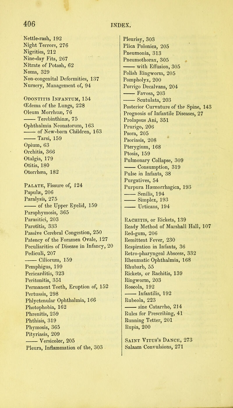 Nettle-rash, 192 Night Terrors, 276 Nigrities, 212 Nine-day Fits, 267 Nitrate of Potash, 62 Noma, 329 Non-congenital Deformities, 137 Nursery, Management of, 94 Odontitis Infantum, 154 (Edema of the Lungs, 228 Oleum Morrhuaj, 76 Terebinthinse, 75 Ophthalmia Neonatorum, 163 ■ of New-born Children, 163 Tarsi, 159 Opium, 63 Orchitis, 366 Otalgia, 179 Otitis, 180 Otorrhcea, 182 Palate, Fissure of, 124 Papulae, 206 Paralysis, 275 of the Upper Eyelid, 159 Paraphymosis, 365 Parasitici, 203 Parotitis, 333 Passive Cerebral Congestion, 250 Patency of the Foramen Ovale, 127 Peculiarities of Disease in Infancy, 20 Pediculi, 207 Ciliorum, 159 Pemphigus, 199 Pericarditis, 323 Peritonitis, 351 Permanent Teeth, Eruption of, 152 Pertussis, 298 Phlyctenular Ophthalmia, 166 Photophobia, 162 Phrenitis, 259 Phthisis, 319 Phymosis, 365 Pityriasis, 209 Versicolor, 205 Pleura, Inflammation of the, 303 Pleurisy, 303 Plica Polonica, 205 Pneumonia, 313 Pneumothorax, 305 with Effusion, 305 Polish Ringworm, 205 Pompholyx, 200 Porrigo Decalvans, 204 Favosa, 203 Scutulata, 203 Posterior Curvature of the Spine, 143 Prognosis of Infantile Diseases, 27 Prolapsus Ani, 351 Prurigo, 206 Psora, 205 Psoriasis, 208 Pterygium, 168 Ptosis, 159 Pulmonary Collapse, 309 Consumption, 319 Pulse in Infants, 38 Purgatives, 54 Purpura Hasmorrhagica, 193 Senilis, 194 Simplex, 193 Urticans, 194 Rachitis, or Rickets, 139 Ready Method of Marshall Hall, 107 Red-gum, 206 Remittent Fever, 230 Respiration in Infants, 36 Retro-pharyngeal Abscess, 332 Rheumatic Ophthalmia, 168 Rhubarb, 55 Rickets, or Rachitis, 139 Ringworm, 203 Roseola, 192 Infantilis, 192 Rubeola, 223 sine Catarrho, 214 Rules for Prescribing, 41 Running Tetter, 201 Rupia, 200 Saint Vitus's Dance, 273 Salaam Convulsions, 271