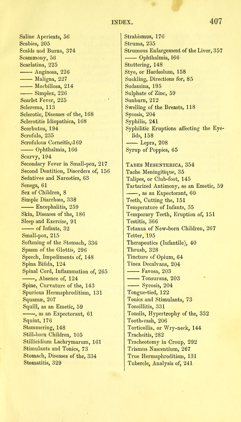 Saline Aperients, 56 Scabies, 205 Scalds and Burns, 374 Scammony, 56 Scarlatina, 225 Anginosa, 226 Maligna, 227 Morbillosa, 214 Simplex, 226 Scarlet Fever, 225 Sclerema, 113 Sclerotic, Diseases of the, 168 Sclerotitis Idiopathica, 168 Scorbutus, 194 Scrofula, 235 Scrofulous Corneitis,169 Ophthalmia, 166 Scurvy, 194 Secondary Fever in Small-pox, 217 Second Dentition, Disorders of, 156 Sedatives and Narcotics, 63 Senega, 61 Sex of Children, 8 Simple Diarrhoea, 338 Encephalitis, 259 Skin, Diseases of the, 186 Sleep and Exercise, 91 of Infants, 32 Small-pox, 215 Softening of the Stomach, 336 Spasm of the Glottis, 296 Speech, Impediments of, 148 Spina Bifida, 124 Spinal Cord, Inflammation of, 265 , Absence of, 124 Spine, Curvature of the, 143 Spurious Hermaphroditism, 131 Squamae, 207 Squill, as an Emetic, 59 , as an Expectorant, 61 Squint, 176 Stammering, 148 Still-born Children, 105 Stillicidium Lachrymarum, 161 Stimulants and Tonics, 73 Stomach, Diseases of the, 334 Stomatitis, 329 Strabismus, 176 Struma, 235 Strumous Enlargement of the Liver, 357 Ophthalmia, 166 Stuttering, 148 Stye, or Hordeolum, 158 Suckling, Directions for, 85 Sudamina, 195 Sulphate of Zinc, 59 Sunburn, 212 Swelling of the Breasts, 118 Sycosis, 204 Syphilis, 241 Syphilitic Eruptions affecting the Eye- lids, 158 Lepra, 208 Syrup of Poppies, 65 Tabes Mesenterica, 354 Tache Meningitique, 35 Talipes, or Club-foot, 145 Tartarized Antimony, as an Emetic, 59 , as an Expectorant, 60 Teeth, Cutting the, 151 Temperature of Infants, 35 Temporary Teeth, Eruption of, 151 Testitis, 366 Tetanus of New-born Children, 267 Tetter, 195 Therapeutics (Infantile), 40 Thrush, 328 Tincture of Opium, 64 Tinea Decalvans, 204 Favosa, 203 Tonsurans, 203 Sycosis, 204 Tongue-tied, 122 Tonics and Stimulants, 73 Tonsillitis, 331 Tonsils, Hypertrophy of the, 332 Tooth-rash, 206 Torticollis, or Wry-neck, 144 Tracheitis, 282 Tracheotomy in Croup, 292 Trismus Nascentium, 267 True Hermaphroditism, 131 Tubercle, Analysis of, 241