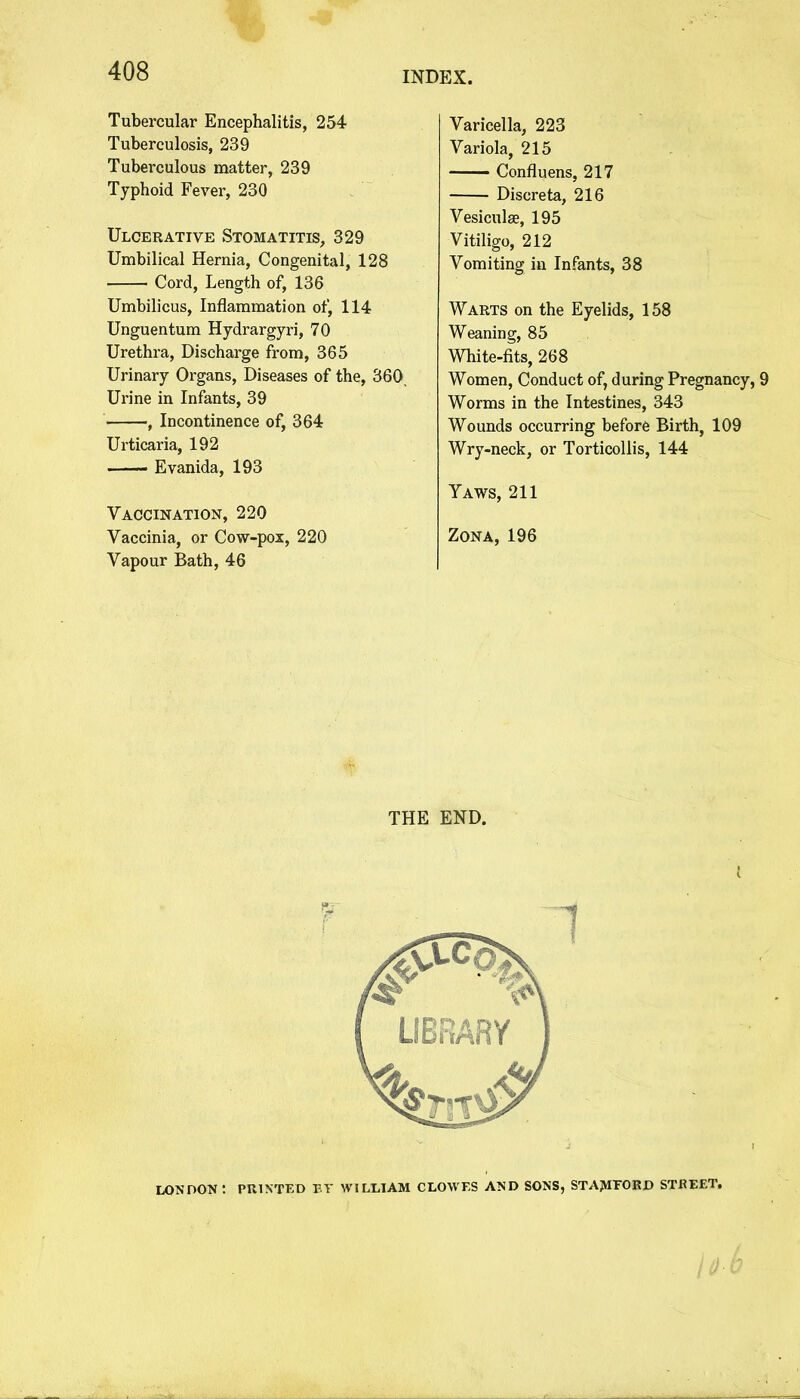 % - INDEX. 408 Tubercular Encephalitis, 254 Tuberculosis, 239 Tuberculous matter, 239 Typhoid Fever, 230 Ulcerative Stomatitis, 329 Umbilical Hernia, Congenital, 128 Cord, Length of, 136 Umbilicus, Inflammation of, 114 Unguentum Hydrargyri, 70 Urethra, Discharge from, 365 Urinary Organs, Diseases of the, 360, Urine in Infants, 39 , Incontinence of, 364 Urticaria, 192 Evanida, 193 Vaccination, 220 Vaccinia, or Cow-pox, 220 Vapour Bath, 46 Varicella, 223 Variola, 215 Confluens, 217 Discreta, 216 Vesiculse, 195 Vitiligo, 212 Vomiting in Infants, 38 Warts on the Eyelids, 158 Weaning, 85 White-fits, 268 Women, Conduct of, during Pregnancy, 9 Worms in the Intestines, 343 Wounds occurring before Birth, 109 Wry-neck, or Torticollis, 144 Yaws, 211 Zona, 196 THE END. LONDON: PRINTED ET WILLIAM CLOWES AND SONS, STAMFORD STBEET.