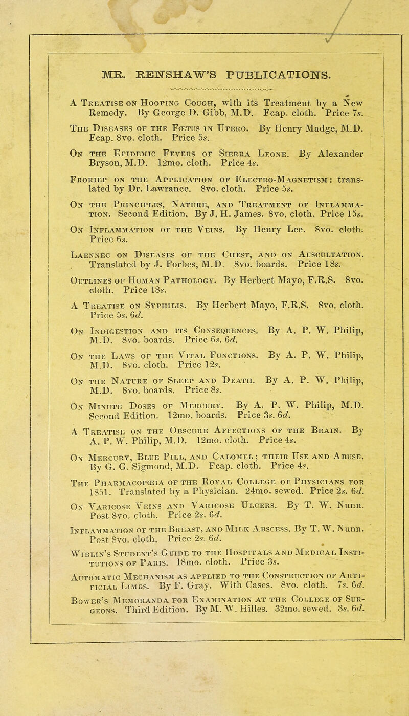 MR. REUSHAWS PUBLICATIONS. A Treatise on Hooping Cough, with its Treatment by a New Remedy. By George D. Gibb, M.D. Fcap. cloth. Price 7s. The Diseases of the Foetus in Utero. By Henry Madge, M.D. Fcap. 8vo. cloth. Price 5s. On the Epidemic Fevers of Sierra Leone. By Alexander Bryson, M.D. 12mo. cloth. Price 4s. Froriep on the Application of Electro-Magnetism : trans- lated by Dr. Lawrance. 8vo. cloth. Price 5s. On the Principles, Nature, and Treatment of Inflamma- tion. Second Edition. By J. H. James. 8vo. cloth. Price 15s. On Inflammation of the Veins. By Henry Lee. 8vo. cloth. Price 6s. Laennec on Diseases of the Chest, and on Auscultation. Translated by J. Forbes, M.D. 8vo. boards. Price 18s. Outlines of Human Pathology. By Herbert Mayo, F.R.S. 8vo. cloth. Price 18s. A Treatise on Syphilis. By Herbert Mayo, F.R.S. 8vo. cloth. Price 5s. Qd. On Indigestion and its Consequences. By A. P. W. Philip, M.D. 8vo. boards. Price 6s. 6c?. On the Laws of the Vital Functions. By A. P. W. Philip, M.D. 8vo. cloth. Price 12s. On the Nature of Sleep and Death. By A. P. W. Philip, M.D. 8vo. boards. Price 8s. On Minute Doses of Mercury. By A. P. W. Philip, M.D. Second Edition. 12mo. boards. Price 3s. Qd. A Treatise on the Obscure Affections of the Brain. By A. P. W. Philip, M.D. 12mo. cloth. Price 4s. On Mercury, Blue Pill, and Calomel ; their Use and Abuse. By G. G. Sigmond, M.D. Fcap. cloth. Price 4s. The Pharmacopoeia of the Royal College of Physicians for 1851. Translated by a Physician. 24mo. sewed. Price 2s. 6c?. On Varicose Veins and Varicose Ulcers. By T. W. Nunn. Post 8vo. cloth. Price 2s. 6c?. Inflammation of the Breast, and Milk Abscess. By T. W. Nunn. Post 8vo. cloth. Price 2s. 6c?. Wiblin's Student's Guide to the Hospitals and Medical Insti- tutions of Paris. 18mo. cloth. Price 3s. Automatic Mechanism as applied to the Construction of Arti- ficial Limbs. By F. Gray. With Cases. 8vo. cloth. 7s. 6d. Bower's Memoranda for Examination at the College of Sur- geons. Third Edition. By M. W. Hilles. 32mo. sewed. 3s. 6c?.