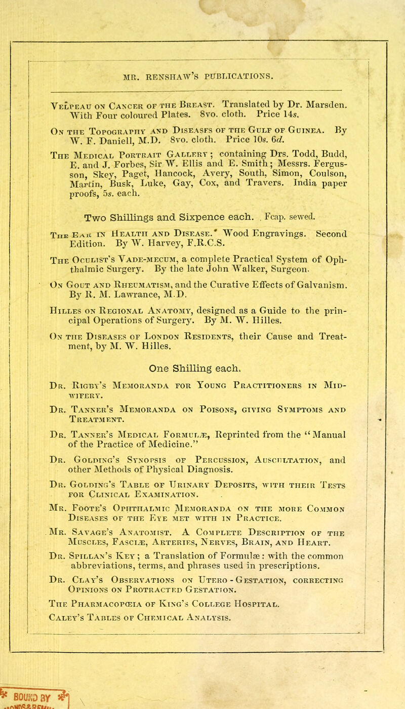 Velpeau on Cancer of the Breast. Translated by Dr. Marsden. With Four coloured Plates. 8vo. cloth. Price Us. On the Topography and Diseases of the Gulf of Guinea. By W. F. Daniell, M.D. 8vo. cloth. Price 10s. 6c?. The Medical Portrait Gallery ; containing Drs. Todd, Budd, E. and J. Forbes, Sir W. Ellis and E. Smith; Messrs. Fergus- son, Skey, Paget, Hancock, Avery, South, Simon, Coulson, Martin, Busk, Luke, Gay, Cox, and Travers. India paper proofs, 5s. each. Two Shillings and Sixpence each. . Fcap. sewed. The Eak in Health and Disease.* Wood Engravings. Second Edition. By W. Harvey, F.R.C.S. The Oculist's Vade-mecum, a complete Practical System of Oph- thalmic Surgery. By the late John Walker, Surgeon. On Gout and Rheumatism, and the Curative Effects of Galvanism. By R. M. Lawrance, M.D. Hilles on Regional Anatomy, designed as a Guide to the prin- cipal Operations of Surgery. By M. W. Hilles. On the Diseases of London Residents, their Cause and Treat- ment, by M. W. Hilles. Dr. Rigby's Memoranda for Young Practitioners in Mid- wifery. Dr. Tanner's Memoranda on Poisons, giving Symptoms and Treatment. Dr. Tanner's Medical Formulae, Reprinted from the Manual of the Practice of Medicine. Dr. Goldtng's Synopsis of Percussion, Auscultation, and other Methods of Physical Diagnosis. Dr. Goldtng's Table of Urinary Deposits, with their Tests for Clinical Examination. Mr. Foote's Ophthalmic Memoranda on the more Common Diseases of the Eye met with in Practice. Mr. Savage's Anatomist. A Complete Description of the Muscles, Fascia, Arteries, Nerves, Brain, and Heart. Dr. Spillan's Key; a Translation of Formulae: with the common abbreviations, terms, and phrases used in prescriptions. Dr. Clay's Observations on Utero - Gestation, correcting Opinions on Protracted Gestation. The Pharmacopoeia of King's College Hospital. Caley's Tables of Chemical Analysis. One Shilling each,