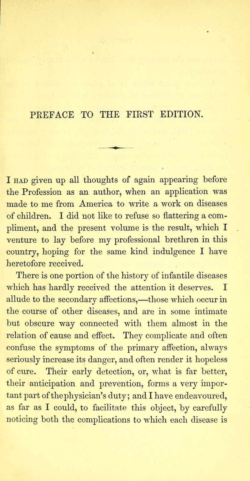 I had given up all thoughts of again appearing before the Profession as an author, when an application was made to me from America to write a work on diseases of children. I did not like to refuse so flattering a com- pliment, and the present volume is the result, which I venture to lay before my professional brethren in this country, hoping for the same kind indulgence I have heretofore received. There is one portion of the history of infantile diseases which has hardly received the attention it deserves. I allude to the secondary affections,—those which occur in the course of other diseases, and are in some intimate but obscure way connected with them almost in the relation of cause and effect. They complicate and often confuse the symptoms of the primary affection, always seriously increase its danger, and often render it hopeless of cure. Their early detection, or, what is far better, their anticipation and prevention, forms a very impor- tant part of the physician's duty; and I have endeavoured, as far as I could, to facilitate this object, by carefully noticing both the complications to which each disease is