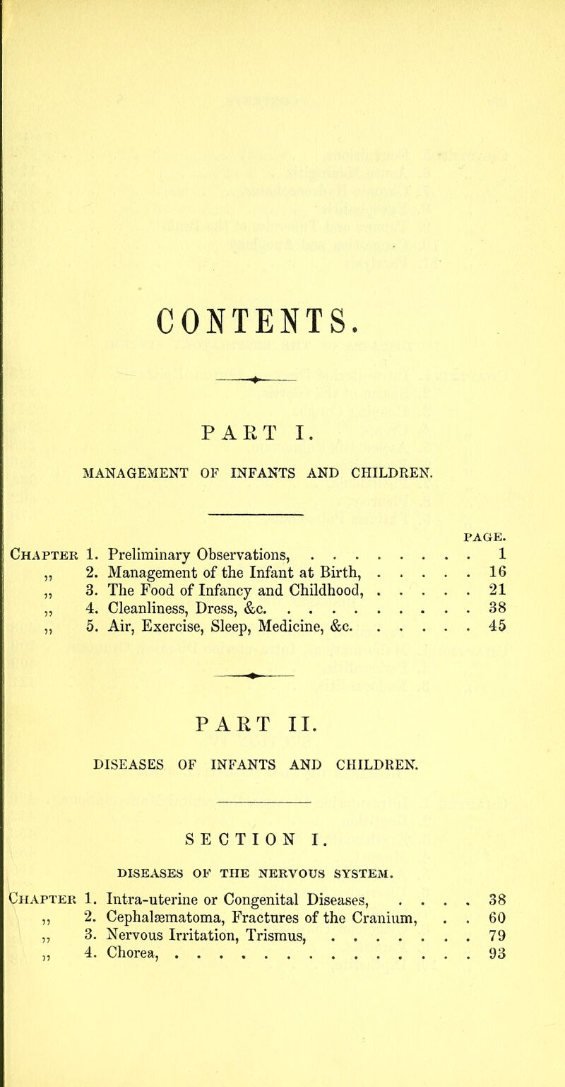 CONTENTS. PART I. MANAGEMENT OF INFANTS AND CHILDREN. PAGE. Chapter 1. Preliminary Observations, 1 ,, 2. Management of the Infant at Birth, 16 3. The Food of Infancy and Childhood, 21 ,, 4. Cleanliness, Dress, &c 38 „ 5. Air, Exercise, Sleep, Medicine, &c 45 PART II. DISEASES OF INFANTS AND CHILDREN. SECTION I. DISEASES OF THE NERVOUS SYSTEM. Chapter 1. Intra-uterine or Congenital Diseases, . . . . 38 „ 2. Cephalsematoma, Fractures of the Cranium, . . 60 „ 3. Nervous Irritation, Trismus, 79 „ 4. Chorea, 93