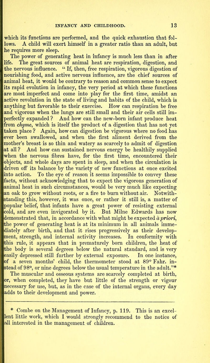 which its functions are performed, and the quick exhaustion that fol- lows. A child will exert himself in a greater ratio than an adult, but he requires more sleep. The power of generating heat in infancy is much less than in after life. The great sources of animal heat are respiration, digestion, and the nervous influence.  If, then, free respiration, vigorous digestion of nourishing food, and active nervous influence, are the chief sources of animal heat, it would be contrary to reason and common sense to expect its rapid evolution in infancy, the very period at which these functions are most imperfect and come into play for the first time, amidst an active revolution in the state of living and habits of the child, which is anything but favorable to their exercise. How can respiration be free and vigorous when the lungs are still small and their air cells still im- perfectly expanded ? And how can the new-born infant produce heat from chyme, which is itself the product of a digestion that has not yet taken place ? Again, how can digestion be vigorous where no food has ever been swallowed, and when the first aliment derived from the mother's breast is so thin and watery as scarcely to admit of digestion at all ? And how can sustained nervous energy be healthily supplied when the nervous fibres have, for the first time, encountered their objects, and whole days are spent in sleep, and when the circulation is driven off its balance by the variety of new functions at once excited into action. To the eye of reason it seems impossible to convey these facts, without acknowledging that to expect the vigorous generation of animal heat in such circumstances, would be very much like expecting an oak to grow without roots, or a fire to burn without air. Notwith- standing this, however, it was once, or rather it still is, a matter of popular belief, that infants have a great power of resisting external cold, and are even invigorated by it. But Milne Edwards has now demonstrated that, in accordance with what might be expected a priori, [the power of generating heat is at its minimum in all animals imme- diately after birth, and that it rises progressively as their develop- jment, strength, and internal activity increases. In conformity with (this rule, it appears that in prematurely bom children, the heat of (the body is several degrees below the natural standard, and is very Easily depressed still further by external exposure. In one instance, |of a seven months' child, the thermometer stood at 89° Fahr. in- stead of 98°, or nine degrees below the usual temperature in the adult.* The muscular and osseous systems are scarcely completed at birth, or, when completed, they have but little of the strength or vigour necessary for use, but, as in the case of the internal organs, every day adds to their development and power. * Combe on the Management of Infancy, p. 119. This is an excel- lent little work, which I would strongly recommend to the notice of all interested in the management of children.