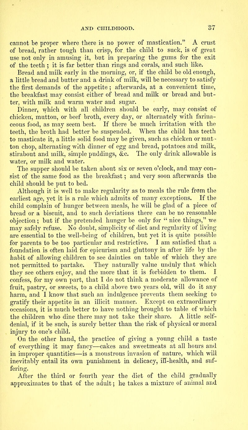 cannot be proper where there is no power of mastication. A crust of bread, rather tough than crisp, for the child to suck, is of great use not only in amusing it, but in preparing the gums for the exit of the teeth ; it is far better than rings and corals, and such like. Bread and milk early in the morning, or, if the child be old enough, a little bread and butter and a drink of milk, will be necessary to satisfy the first demands of the appetite ; afterwards, at a convenient time, the breakfast may consist either of bread and milk or bread and but- ter, with milk and warm water and sugar. Dinner, which with all children should be early, may consist of chicken, mutton, or beef broth, every day, or alternately with farina- ceous food, as may seem best. If there be much irritation with the teeth, the broth had better be suspended. When the child has teeth to masticate it, a little solid food may be given, such as chicken or mut- ton chop, alternating with dinner of egg and bread, potatoes and milk, stirabout and milk, simple puddings, &c. The only drink allowable is water, or milk and water. The supper should be taken about six or seven o'clock, and may con- sist of the same food as the breakfast; and very soon afterwards the child should be put to bed. Although it is well to make regularity as to meals the rule from the earliest age, yet it is a rule which admits of many exceptions. If the child complain of hunger between meals, he will be glad of a piece of bread or a biscuit, and to such deviations there can be no reasonable objection; but if the pretended hunger be only for  nice things, we may safely refuse. No doubt, simplicity of diet and regularity of living are essential to the well-being of children, but yet it is quite possible for parents to be too particular and restrictive. I am satisfied that a foundation is often laid for epicurism and gluttony in after life by the habit of allowing children to see dainties on table of which they are not permitted to partake. They naturally value unduly that which they see others enjoy, and the more that it is forbidden to them. I confess, for my own part, that I do not think a moderate allowance of fruit, pastry, or sweets, to a child above two years old, will do it any harm, and I know that such an indulgence prevents them seeking to gratify their appetite in an illicit manner. Except on extraordinary occasions, it is much better to have nothing brought to table of which the children who dine there may not take their share. A little self- denial, if it be such, is surely better than the risk of physical or moral injury to one's child. On the other hand, the practice of giving a young child a taste of everything it may fancy—cakes and sweetmeats at all hours and in improper quantities—is a monstrous invasion of nature, which will inevitably entail its own punishment in delicacy, ill-health, and suf- fering. After the third or fourth year the diet of the child gradually approximates to that of the adult; he takes a mixture of animal and