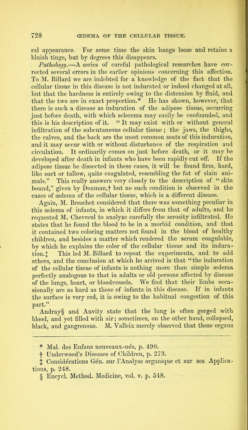 ral appearance, For some time the skin hangs loose and retains a bluish tinge, bat by degrees this disappears. Pathology.—A series of careful pathological researches have cor- rected several errors in the earlier opinions concerning this affection. To M. Billard we are indebted for a knowledge of the fact that the cellular tissue in this disease is not indurated or indeed changed at all, but that the hardness is entirely owing to the distension by fluid, and that the two are in exact proportion.* He has shown, however, that there is such a disease as induration of the adipose tissue, occurring just before death, with which sclerema may easily be confounded, and this is his description of it.  It may exist with or without general infiltration of the subcutaneous cellular tissue ; the jaws, the thighs, the calves, and the back are the most common seats of this induration, and it may occur with or without disturbance of the respiration and circulation. It ordinarily comes on just before death, or it maybe developed after death in infants who have been rapidly cut off. If the adipose tissue be dissected in these cases, it will be found firm, hard, like suet or tallow, quite coagulated, resembling the fat of slain ani- mals. This really answers very closely to the description of  skin bound, given by Denman,f but no such condition is observed in the cases of oedema of the cellular tissue, which is a different disease. Again, M. Breschet considered that there was something peculiar in this oedema of infants, in which it differs from that of adults, and he requested M. Chevreul to analyze carefully the serosity infiltrated. He states that he found the blood to be in a morbid condition, and that it contained two coloring matters not found in the blood of healthy children, and besides a matter which rendered the serum coagulable, by which he explains the color of the cellular tissue and its indura- tion.^: This led M. Billard to repeat the experiments, and to add others, and the conclusion at which he arrived is that the induration of the cellular tissue of infants is nothing more than simple oedema perfectly analogous to that in adults or old persons affected by disease of the lungs, heart, or bloodvessels. We find that their limbs occa- sionally are as hard as those of infants in this disease. If in infants the surface is very red, it is owing to the habitual congestion of this part. Andray§ and Auvity state that the lung is often gorged with blood, and yet filled with air; sometimes, on the other hand, collapsed, black, and gangrenous. M. Valleix merely observed that these organs * Mai. des Enfans nouveaux-nes, p. 490. f Underwood's Diseases of Children, p. 273. % Considerations Gen. sur TAnalyse organique et sur ses Applica- tions, p. 248. § Encycl. Method. Medicine, vol. v. p. 548.