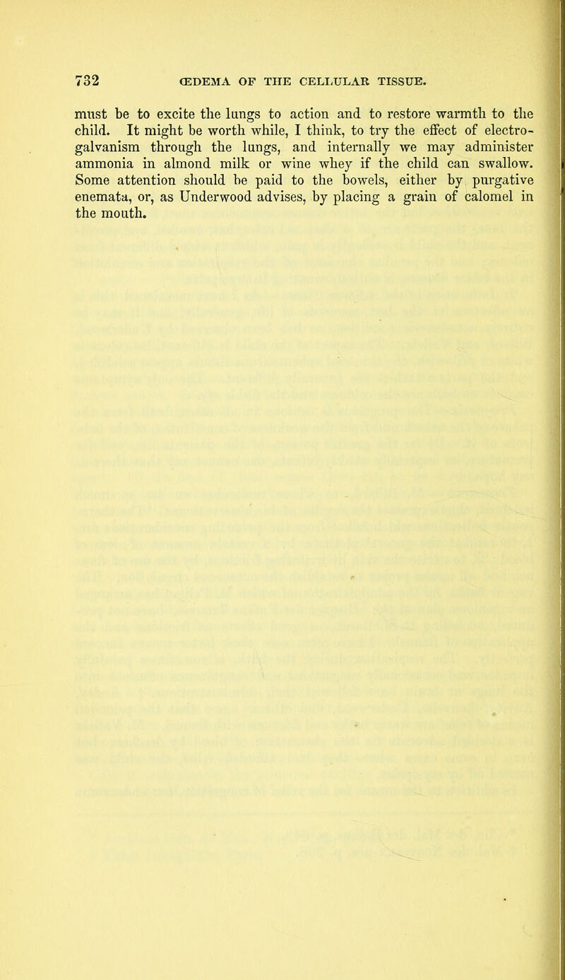 must be to excite the lungs to action and to restore warmth to the child. It might be worth while, I think, to try the effect of electro- galvanism through the lungs, and internally we may administer ammonia in almond milk or wine whey if the child can swallow. Some attention should be paid to the bowels, either by purgative enemata, or, as Underwood advises, by placing a grain of calomel in the mouth.