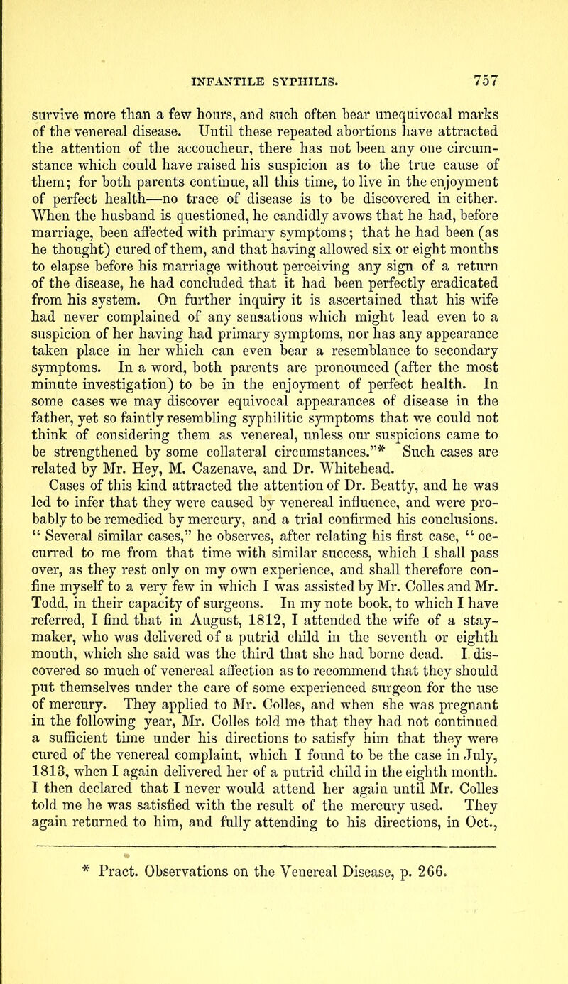 survive more than a few hours, and such often bear unequivocal marks of the venereal disease. Until these repeated abortions have attracted the attention of the accoucheur, there has not been any one circum- stance which could have raised his suspicion as to the true cause of them; for both pai*ents continue, all this time, to live in the enjoyment of perfect health—no trace of disease is to be discovered in either. When the husband is questioned, he candidly avows that he had, before marriage, been affected with primary symptoms; that he had been (as he thought) cured of them, and that having allowed six or eight months to elapse before his marriage without perceiving any sign of a return of the disease, he had concluded that it had been perfectly eradicated from his system. On further inquiry it is ascertained that his wife had never complained of any sensations which might lead even to a suspicion of her having had primary symptoms, nor has any appearance taken place in her which can even bear a resemblance to secondary symptoms. In a word, both parents are pronounced (after the most minute investigation) to be in the enjoyment of perfect health. In some cases we may discover equivocal appearances of disease in the father, yet so faintly resembling syphilitic symptoms that we could not think of considering them as venereal, unless our suspicions came to be strengthened by some collateral circumstances.* Such cases are related by Mr. Hey, M. Cazenave, and Dr. Whitehead. Cases of this kind attracted the attention of Dr. Beatty, and he was led to infer that they were caused by venereal influence, and were pro- bably to be remedied by mercury, and a trial confirmed his conclusions.  Several similar cases, he observes, after relating his first case,  oc- curred to me from that time with similar success, which I shall pass over, as they rest only on my own experience, and shall therefore con- fine myself to a very few in which I was assisted by Mr. Colles and Mr. Todd, in their capacity of surgeons. In my note book, to which I have referred, I find that in August, 1812, I attended the wife of a stay- maker, who was delivered of a putrid child in the seventh or eighth month, which she said was the third that she had borne dead. I. dis- covered so much of venereal affection as to recommend that they should put themselves under the care of some experienced surgeon for the use of mercury. They applied to Mr. Colles, and when she was pregnant in the following year, Mr. Colles told me that they had not continued a sufficient time under his directions to satisfy him that they were cured of the venereal complaint, which I found to be the case in July, 1813, when I again delivered her of a putrid child in the eighth month. I then declared that I never would attend her again until Mr. Colles told me he was satisfied with the result of the mercury nsed. They again returned to him, and fully attending to his directions, in Oct., * Pract. Observations on the Venereal Disease, p. 266.