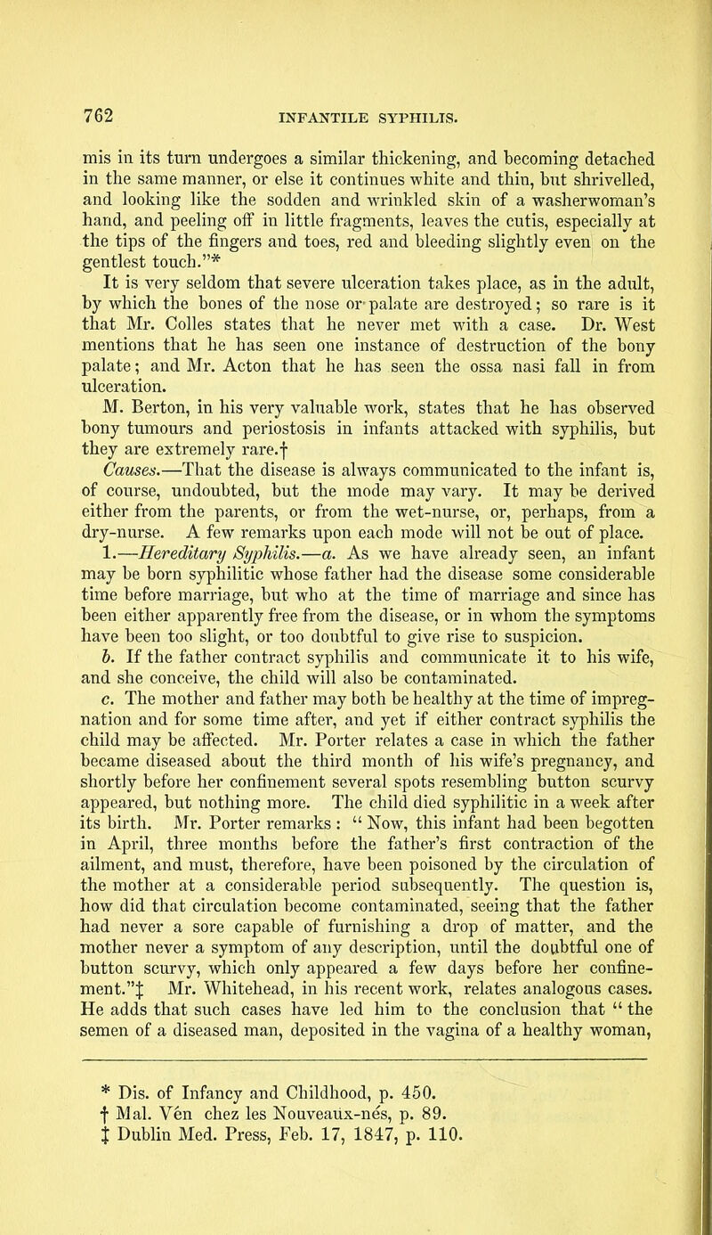 mis in its turn undergoes a similar thickening, and becoming detached in the same manner, or else it continues white and thin, hut shrivelled, and looking like the sodden and wrinkled skin of a washerwoman's hand, and peeling off in little fragments, leaves the cutis, especially at the tips of the fingers and toes, red and bleeding slightly even on the gentlest touch.* It is very seldom that severe ulceration takes place, as in the adult, by which the bones of tbe nose or- palate are destroyed; so rare is it that Mr. Colles states that he never met with a case. Dr. West mentions that he has seen one instance of destruction of the bony palate; and Mr. Acton that he has seen the ossa nasi fall in from ulceration. M. Berton, in his very valuable work, states that he has observed bony tumours and periostosis in infants attacked with syphilis, but they are extremely rare.f Causes.—That the disease is always communicated to the infant is, of course, undoubted, but the mode may vary. It may be derived either from the parents, or from the wet-nurse, or, perhaps, from a dry-nurse. A few remarks upon each mode will not be out of place. 1.—Hereditary Syphilis.—a. As we have already seen, an infant may be born syphilitic whose father had the disease some considerable time before marriage, but who at the time of marriage and since has been either apparently free from the disease, or in whom the symptoms have been too slight, or too doubtful to give rise to suspicion. b. If the father contract syphilis and communicate it to his wife, and she conceive, the child will also be contaminated. c. The mother and father may both be healthy at the time of impreg- nation and for some time after, and yet if either contract syphilis the child may be affected. Mr. Porter relates a case in which the father became diseased about the third month of his wife's pregnancy, and shortly before her confinement several spots resembling button scurvy appeared, but nothing more. The child died syphilitic in a week after its birth. Mr. Porter remarks :  Now, this infant had been begotten in April, three months before the father's first contraction of the ailment, and must, therefore, have been poisoned by the circulation of the mother at a considerable period subsequently. The question is, how did that circulation become contaminated, seeing that the father had never a sore capable of furnishing a drop of matter, and the mother never a symptom of any description, until the doubtful one of button scurvy, which only appeared a few days before her confine- ment.^: Mr. Whitehead, in his recent work, relates analogous cases. He adds that such cases have led him to the conclusion that  the semen of a diseased man, deposited in the vagina of a healthy woman, * Dis. of Infancy and Childhood, p. 450. f Mai. Ven chez les Nouveaux-nes, p. 89. J Dublin Med. Press, Feb. 17, 1847, p. 110.