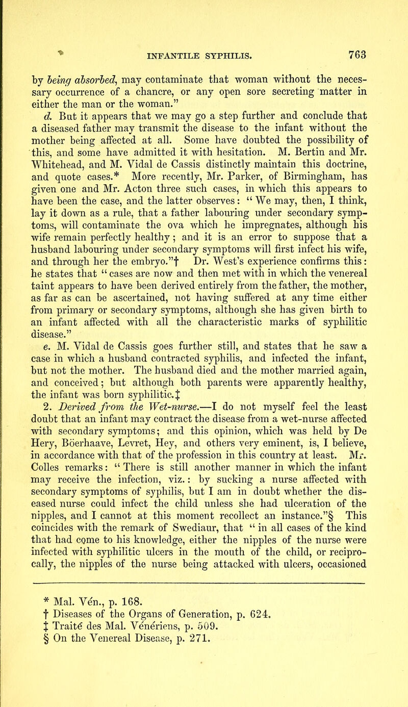 by being absorbed, may contaminate that woman without the neces- sary occurrence of a chancre, or any open sore secreting matter in either the man or the woman. d. But it appears that we may go a step further and conclude that a diseased father may transmit the disease to the infant without the mother being affected at all. Some have doubted the possibility of this, and some have admitted it with hesitation. M. Bertin and Mr. Whitehead, and M. Vidal de Cassis distinctly maintain this doctrine, and quote cases.* More recently, Mr. Parker, of Birmingham, has given one and Mr. Acton three such cases, in which this appears to have been the case, and the latter observes:  We may, then, I think, lay it down as a rule, that a father labouring under secondary symp- toms, will contaminate the ova which he impregnates, although his wife remain perfectly healthy; and it is an error to suppose that a husband labouring under secondary symptoms will first infect his wife, and through her the embryo.! Dr. West's experience confirms this: he states that  cases are now and then met with in which the venereal taint appears to have been derived entirely from the father, the mother, as far as can be ascertained, not having suffered at any time either from primary or secondary symptoms, although she has given birth to an infant affected with all the characteristic marks of syphilitic disease. e. M. Vidal de Cassis goes further still, and states that he saw a case in which a husband contracted syphilis, and infected the infant, but not the mother. The husband died and the mother married again, and conceived; but although both parents were apparently healthy, the infant was born syphilitic. J 2. Derived from the Wet-nurse.—I do not myself feel the least doubt that an infant may contract the disease from a wet-nurse affected with secondary symptoms; and this opinion, which was held by De Hery, Boerhaave, Levret, Hey, and others very eminent, is, I believe, in accordance with that of the profession in this country at least. Mr. Colles remarks:  There is still another manner in which the infant may receive the infection, viz.: by sucking a nurse affected with secondary symptoms of syphilis, but I am in doubt whether the dis- eased nurse could infect the child unless she had ulceration of the nipples, and I cannot at this moment recollect an instance.§ This coincides with the remark of Swediaur, that  in all cases of the kind that had come to his knowledge, either the nipples of the nurse were infected with syphilitic ulcers in the mouth of the child, or recipro- cally, the nipples of the nurse being attacked with ulcers, occasioned * Mai. Ve'n., p. 168. f Diseases of the Organs of Generation, p. 624. X TraitC des Mai. Veneriens, p. 509. § On the Venereal Disease, p. 271.