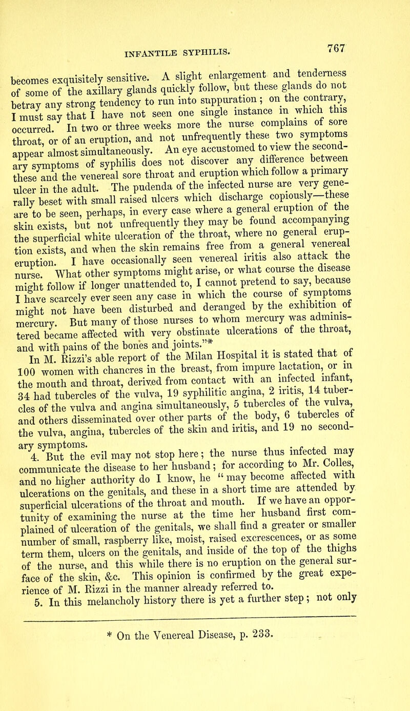 becomes exquisitely sensitive. A slight enlargement and tenderness of some of the axillary glands quickly follow, but these glands do not betray any strong tendency to run into suppuration; on the contrary I must say that I have not seen one single instance in which this occurred In two or three weeks more the nurse complains of sore Sat or of an eruption, and not ^frequently these two symptoms appear almost simultaneously. An eye accustomed to view the second- ary symptoms of syphilis does not discover any difference betw en these and the venereal sore throat and eruption which follow a primary ulcer in the adult. The pudenda of the infected nurse are very gene- rally heset with small raised ulcers which discharge copiously-these are to be seen, perhaps, in every case where a general eruption of the skin exists, but not unfrequently they may be found accompanying the superficial white ulceration of the throat, where no general erup- tion exists, and when the skin remains free from a general venereal eruption. I have occasionally seen venereal iritis also attack the nurse. What other symptoms might arise, or what course the disease rmVht follow if longer unattended to, I cannot pretend to say, because I have scarcely ever seen any case in which the course of symptoms might not have been disturbed and deranged by the exhibition of mercury. But many of those nurses to whom mercury was adminis- tered became affected with very obstinate ulcerations of the throat, and with pains of the bones and joints.* In M. Rizzi's able report of the Milan Hospital it is stated that ot 100 women with chancres in the breast, from impure Jactation, or m the mouth and throat, derived from contact with an infected infant, 34 had tubercles of the vulva, 19 syphilitic angina, 2 iritis 14 tuber- cles of the vulva and angina simultaneously, 5 tubercles of the vulva and others disseminated over other parts of the body, 6 tubercles of the vulva, angina, tubercles of the skin and iritis, and 19 no second- ^ 4SyBlitt0the' evil may not stop here ; the nurse thus infected may communicate the disease to her husband; for according to Mr Colles and no higher authority do I know, he  may become affected with ulcerations on the genitals, and these in a short time are attended by superficial ulcerations of the throat and mouth. If we have an oppor- tunity of examining the nurse at the time her husband first com- plained of ulceration of the genitals, we shall find a greater or smaller number of small, raspberry like, moist, raised excrescences, or as some term them, ulcers on the genitals, and inside of the top of the thighs of the nurse, and this while there is no eruption on the general sur- face of the skin, &c. This opinion is confirmed by the great expe- rience of M. Rizzi in the manner already referred to. 5. In this melancholy history there is yet a further step ; not only