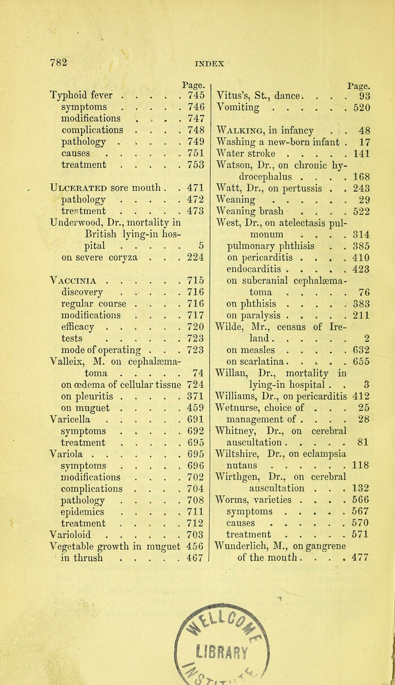 Page. Typhoid fever 745 symptoms ..... 746 modifications .... 747 complications .... 748 pathology 749 causes 751 treatment 753 Ulcerated sore mouth . . 471 pathology 472 treatment 473 Underwood, Dr., mortality in British lying-in hos- pital 5 on severe coryza . . .224 Vaccinia 715 discovery ..... 716 regular course . . . .716 modifications . . . .717 efficacy 720 tests 723 mode of operating . . . 723 Valleix, M. on cephalasma- toma 74 on oedema of cellular tissue 724 on pleuritis 371 on muguet 459 Varicella 691 symptoms 692 treatment 695 Variola 695 symptoms 696 modifications .... 702 complications .... 704 pathology 708 epidemics 711 treatment 712 Varioloid 703 Vegetable growth in muguet 456 in thrush 467 Page. Vitus's, St., dance. ... 93 Vomiting 520 Walking, in infancy . . 48 Washing a new-born infant . 17 Water stroke 141 Watson, Dr., on chronic hy- drocephalus . . . .168 Watt, Dr., on pertussis . . 243 Weaning 29 Weaning brash . « . .522 West, Dr., on atelectasis pul- monum . . . .314 pulmonary phthisis . .385 on pericarditis . , . , 410 endocarditis 423 on subcranial cephalsema- toma 76 on phthisis 383 on paralysis 211 Wilde, Mr., census of Ire- land 2 on measles 632 on scarlatina 655 Willan, Dr., mortality in lying-in hospital . . 3 Williams, Dr., on pericarditis 412 Wetnurse, choice of . . . 25 management of .... 28 Whitney, Dr., on cerebral auscultation 81 Wiltshire, Dr., on eclampsia nutans 118 Wirthgen, Dr., on cerebral auscultation . . .132 Worms, varieties . . . .566 symptoms 567 causes 570 treatment 571 Wunderlich, M., on gangrene of the mouth. . . .477