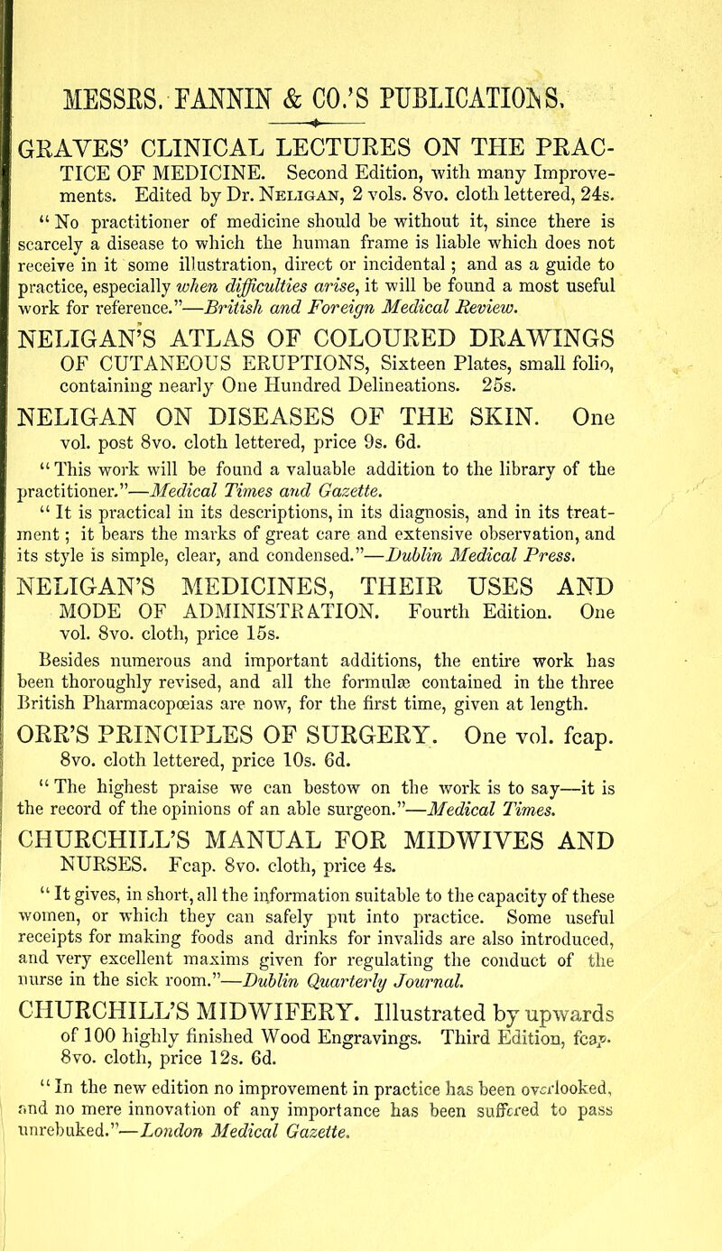 MESSES. FANNIN & CO.'S PUBLICATIONS, GRAVES' CLINICAL LECTURES ON THE PRAC- TICE OF MEDICINE. Second Edition, with many Improve- ments. Edited by Dr. Neligan, 2 vols. 8vo. clotli lettered, 24s.  No practitioner of medicine should be without it, since there is scarcely a disease to which the human frame is liable which does not receive in it some illustration, direct or incidental; and as a guide to practice, especially when difficulties arise, it will be found a most useful work for reference.—British and Foreign Medical Review. NELIGAN'S ATLAS OF COLOURED DRAWINGS OF CUTANEOUS ERUPTIONS, Sixteen Plates, small folio, containing nearly One Hundred Delineations. 25s. NELIGAN ON DISEASES OF THE SKIN. One vol. post 8vo. cloth lettered, price 9s. 6d.  This work will be found a valuable addition to the library of the practitioner.—Medical Times and Gazette.  It is practical in its descriptions, in its diagnosis, and in its treat- ment ; it bears the marks of great care and extensive observation, and its style is simple, clear, and condensed.—Dublin Medical Press. NELIGAN'S MEDICINES, THEIR USES AND MODE OF ADMINISTRATION. Fourth Edition. One vol. 8vo. cloth, price 15s. Besides numerous and important additions, the entire work has been thoroughly revised, and all the formulae contained in the three British Pharmacopoeias are now, for the first time, given at length. ORR'S PRINCIPLES OF SURGERY. One vol. fcap. 8vo. cloth lettered, price 10s. 6d.  The highest praise we can bestow on the work is to say—it is the record of the opinions of an able surgeon.—Medical Times. CHURCHILL'S MANUAL FOR MIDWIVES AND NURSES. Fcap. 8vo. cloth, price 4s.  It gives, in short, all the information suitable to the capacity of these women, or which they can safely put into practice. Some useful receipts for making foods and drinks for invalids are also introduced, and very excellent maxims given for regulating the conduct of the nurse in the sick room.—Dublin Quarterly Journal. CHURCHILL'S MIDWIFERY. Illustrated by upwards of 100 highly finished Wood Engravings. Third Edition, fcap- 8vo. clotli, price 12s. 6d.  In the new edition no improvement in practice has been overlooked, and no mere innovation of any importance has been suffered to pass unrebuked.—London Medical Gazette.