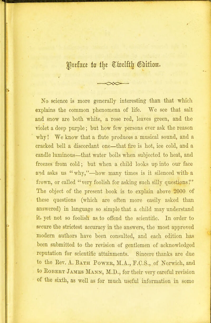 No science is more generally interesting than that ■which explains the common phenomena of life. We see that salt and snow ai'e both white, a rose red, leaTcs green, and the violet a deep purple; but how few persons ever ask the reason why! We know that a flute produces a musical sound, and a cracked bell a discordant one—that fii-e is hot, ice cold, and a candle luminous—that water boils when subjected to heat, and freezes fii'om cold; but when a child looks up into our face and asks us why,—^how many times is it silenced with a frown, or called very foolish for asking such silly questions! The object of the present book is to explain above 2000 of these questions (which are often more easily asked than answered) in language so simple that a child may imderstand it, yet not so foolish as to offend the scientific. In order to secure the strictest accui-acy in the answers, the most approved modem authors have been consulted, and each edition has been submitted to the revision of gentlemen of acknowledged reputation for scientific attainments. Sincere thanks are due to the Kev. A. Bath Power, M.A., F.C.S., of Norwich, and to EoBEBT Jambs Mann, M.D., for their very careful revision of the sixth, as well as for much useful information in some