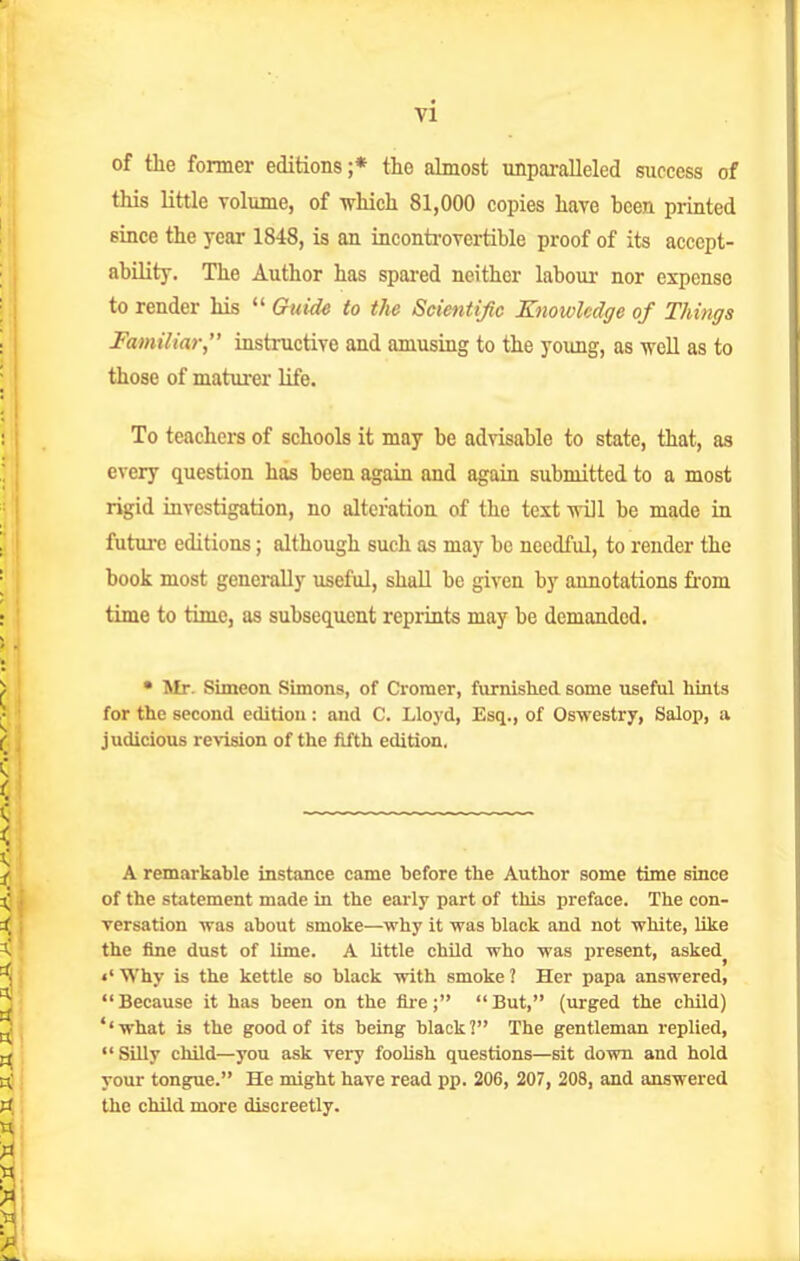 of the former editions;* the almost unparalleled success of this little volume, of which 81,000 copies have been printed since the year 1848, is an inconti-ovei-tible proof of its accept- ability. The Author has spared neither labour nor expense to render his  Guide to the Scientific EnowMge of Things Familiar, instructive and amusing to the young, as well as to those of maturer life. To teachers of schools it may be advisable to state, that, as every question has been again and again submitted to a most rigid investigation, no alteration of the text will be made in future editions; although such as may be needful, to render the book most gencially useful, shall be given by annotations from time to time, as subsequent reprints may be demanded. • Mr. Simeon Simons, of Cromer, furnished some useful hints for the second edition: and C. Lloyd, Esq., of Oswestry, Salop, a judicious roision of the fifth edition. A remarkahle instance came hefore the Author some time since of the statement made in the early part of this preface. The con- versation was about smoke—why it was black and not white, like the fine dust of lime. A little child who was present, asked^ «' Why is the kettle so black with smoke ? Her papa answered, Because it has been on the fu-e; But, (urged the cliild) ''what is the good of its being black? The gentleman replied,  Silly child—you ask very fooUsh questions—sit down and hold your tongue. He might have read pp. 206, 207, 208, and answered the child more discreetly.