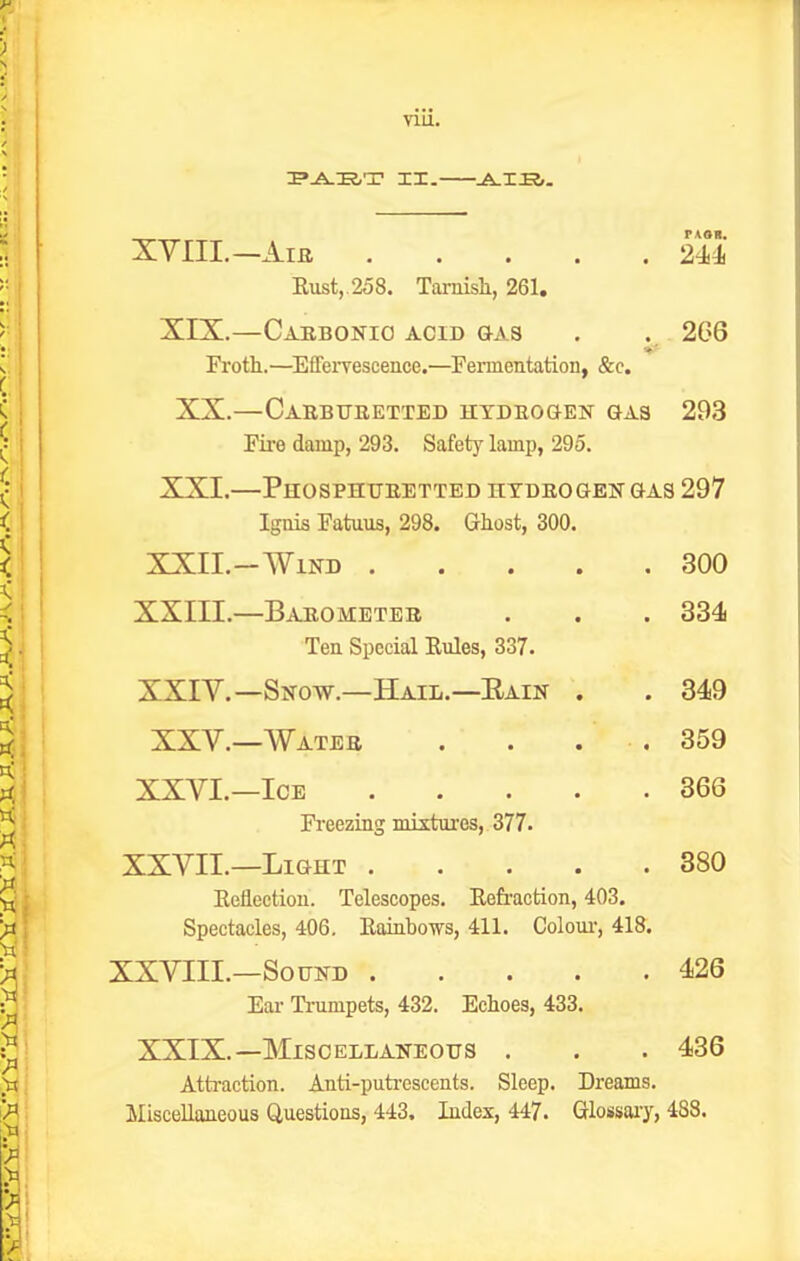 nu. FASI. XYIII.—Aia 244 Eust,.258. Tarnish, 261. XIX.—Carbonio acid gas . . 2G6 Froth.—^Effervescence.—Fermentation, &c. XX.—Carbueetted hydeogen gas 293 Fii-e damp, 293. Safety lamp, 295. XXI.—PhOSPHUEETTED nTDEOGEN GAS 297 Ignis Fatuus, 298. Ghost, 300. XXII.-Wind 300 . 334 XXIII. —Baeometee Ten Special Evdes, 337. XXIV. —Snow.—Hail.—Eain XXV.—Wateb 349 359 366 XXVI.—Ice Freezing mixtures, 377. XXVII.—Light 380 Eeflectiou. Telescopes. Eefraction, 403. Spectacles, 406. Eainbows, 411. Coloui-, 418. XXVIII.—Sound 426 Ear Ti-umpets, 432. Echoes, 433. XXIX.—Miscellaneous . . . 436 Atti-action. Anti-puti-escents. Sleep. Dreams. Miscellaneous Questions, 443. Index, 447. Glossaiy, 488.