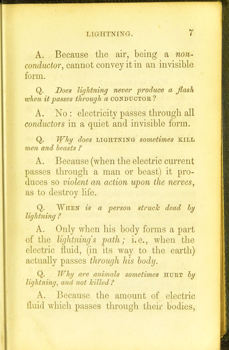 A. Because the air, being a non- conductor, cannot convey it in an invisible form. Q. Does lightning never produce a flash when it passes through a condtjotob ? A. No : electricity passes through all conductors in a quiet and invisible form. Q. Why does lightning- sometimes kill men and beasts ? A. Because (when the electric current passes through a man or beast) it pro- duces so violent an action upon the nerves, as to destroy life. Q. When is a person struch dead hy lightning ? A. Only when his body forms a part of the lightnings path; i.e., when the electric fluid, (in its way to the earth) actually passes through his body. Q. Why are animals sometimes HUUT hy lightning, and not killed? A. Because the amount of electric fluid which passes through their bodies,