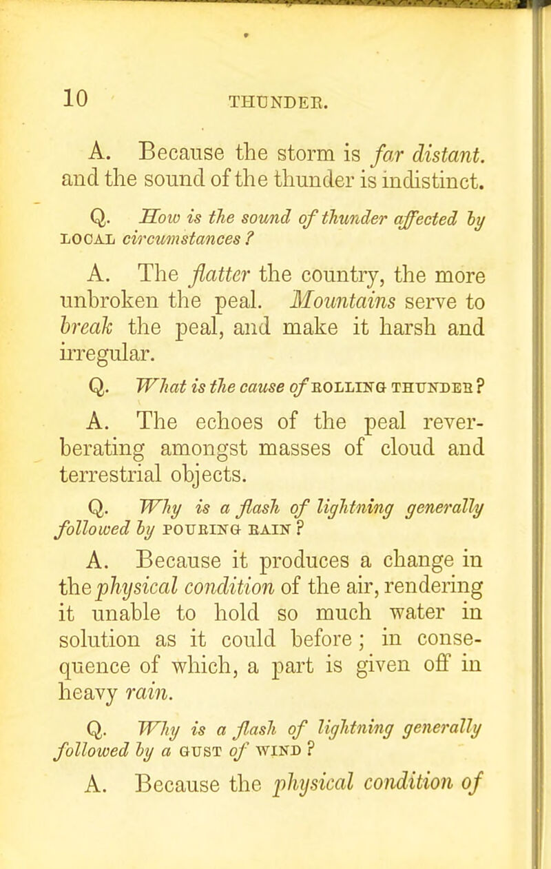 A. Because the storm is far distant. and the sound of the thunder is indistinct. Q. Sow is the sound of thunder affected hy LOCAL circumstances ? A. The flatter the country, the more unbroken the peaL Mountains serve to hreali the peal, and make it harsh and irregular. Q. What is the cause ofEOLLiNG thundeh ? A. The echoes of the peal rever- berating amongst masses of cloud and terrestrial objects. Q. Why is a flash of lightning generally followed ly poueing- bain ? A. Because it produces a change in \hQ'physical condition of the air, rendering it unable to hold so much water in solution as it could before; in conse- quence of which, a part is given off in heavy rain. Q. Why is a flash of lightning generally followed hy a gust of wind ? A. Because the physical condition of