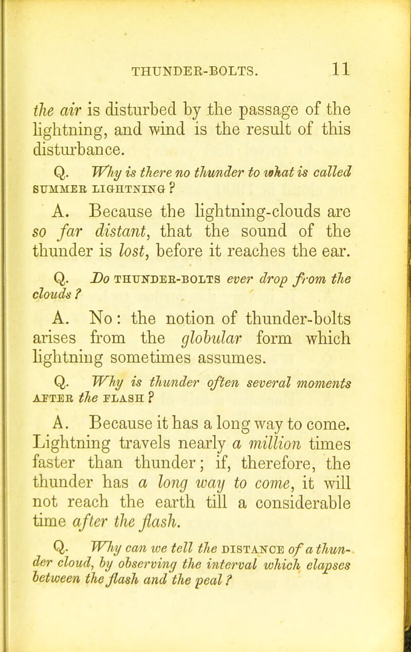 the air is disturbed by the passage of the hghtning, and wind is the result of this disturbance. Q. W'hi/ is there no thunder to what is called A. Because the Hghtning-clouds are so far distant, that the sound of the thunder is lost, before it reaches the ear. Q. Do THTJNDEE-BOLTS ever drop from the clouds ? A. No : the notion of thunder-bolts arises from the globular form which hghtning sometimes assumes. Q. Why is thunder often several moments AETEE the PLASH ? A. Because it has a long way to come. Lightning travels nearly a million times faster than thunder; if, therefore, the thunder has a long way to come, it will not reach the earth till a considerable time after the flash. Q. WJiy can we tell the distakce of a thun- der cloud, ly observing the interval which elapses between the flash and the peal ?