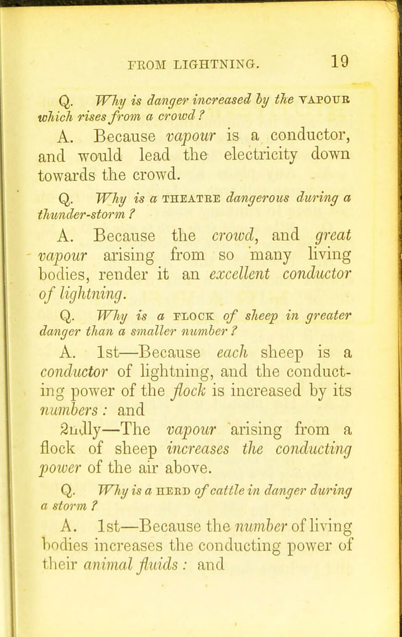 Q. Wliy is danger increased ly the tapotjb which rises from a crowd? A. Because vapour is a conductor, and would lead the electricity down towards the crowd. Q. Why is a theatre dangerous during a thunder-storm ? A. Because the croivd, and great vapour arising from so many living bodies, render it an excellent conductor of lightning. Q. Why is a rLOCK of sheep in greater danger than a smaller number ? A. 1st—Because each sheep is a conductor of lightning, and the conduct- ing power of the fioch is increased by its numbers: and 2njly—The vapour arising from a flock of sheep increases the conducting poiuer of the air above. Q. Wliy is a heud of cattle in danger during a storm ? A. 1st—Because the number of hving bodies increases the conducting power of tlieir animal fluids : and