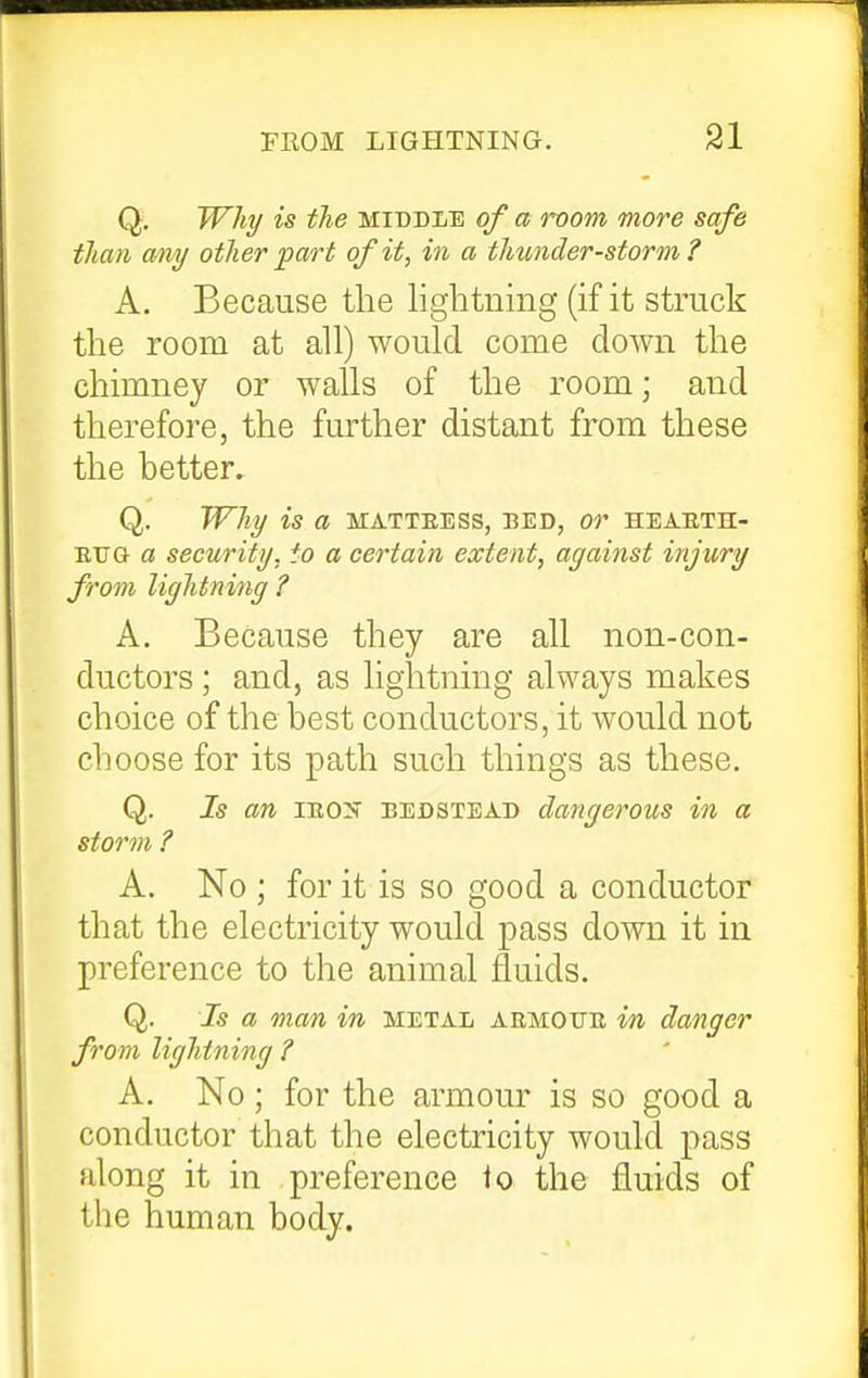 Q, Why is the middle of a room more safe than oAiy other part of it, in a thunder-storm? A. Because the lightning (if it struck the room at all) would come down the chimney or walls of the room; and therefore, the further distant from these the better. Q. Why is a matteess, bed, or hearth- EUG a security, to a certain extent, against injury from lightning ? A. Because they are all non-con- ductors ; and, as lightning always makes choice of the best conductors, it would not choose for its path such things as these. Q. Is an IE0>' BEDSTEAD dangcrous in a storm ? A. No ; for it is so good a conductor that the electricity would pass down it in preference to the animal fluids. Q. Is a man in metal armofe in danger from lightning ? A. No; for the armour is so good a conductor that the electricity would pass along it in preference lo the fluids of the human body.