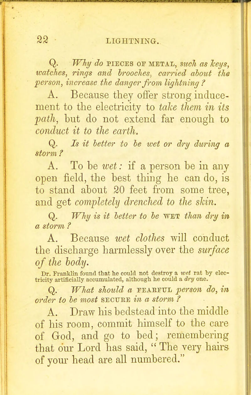 Q. Why do PIECES OE mbtaIi, such as Jceys, watches, rings and broochescarried about the person, increase the danger from lightning ? A. Because they offer strong induce- ment to the electricity to ta\e. them in its path, but do not extend far enough to conduct it to the earth. Q. Is it better to be wet or dry during a storm ? A. To be wet: if a person be in any open field, the best thing he can do, is to stand about 20 feet from some tree, and get completely drenched to the shin. Q. Why is it better to be wet than dry in a storm ? A. Because wet clothes will conduct the discharge harmlessly over the surface of the body. Dr. Franklin found that he could not destroy a wet rat by elec- tricity artificially accumulated, although he could a dry one. Q. What should a eeaeeul person do, in order to be most sectjee m a storm ? A. Draw his bedstead into the middle of his room, commit himself to the cai-e of God, and go to bed; remembering that our Lord has said,  The very hairs of your head are all numbered.