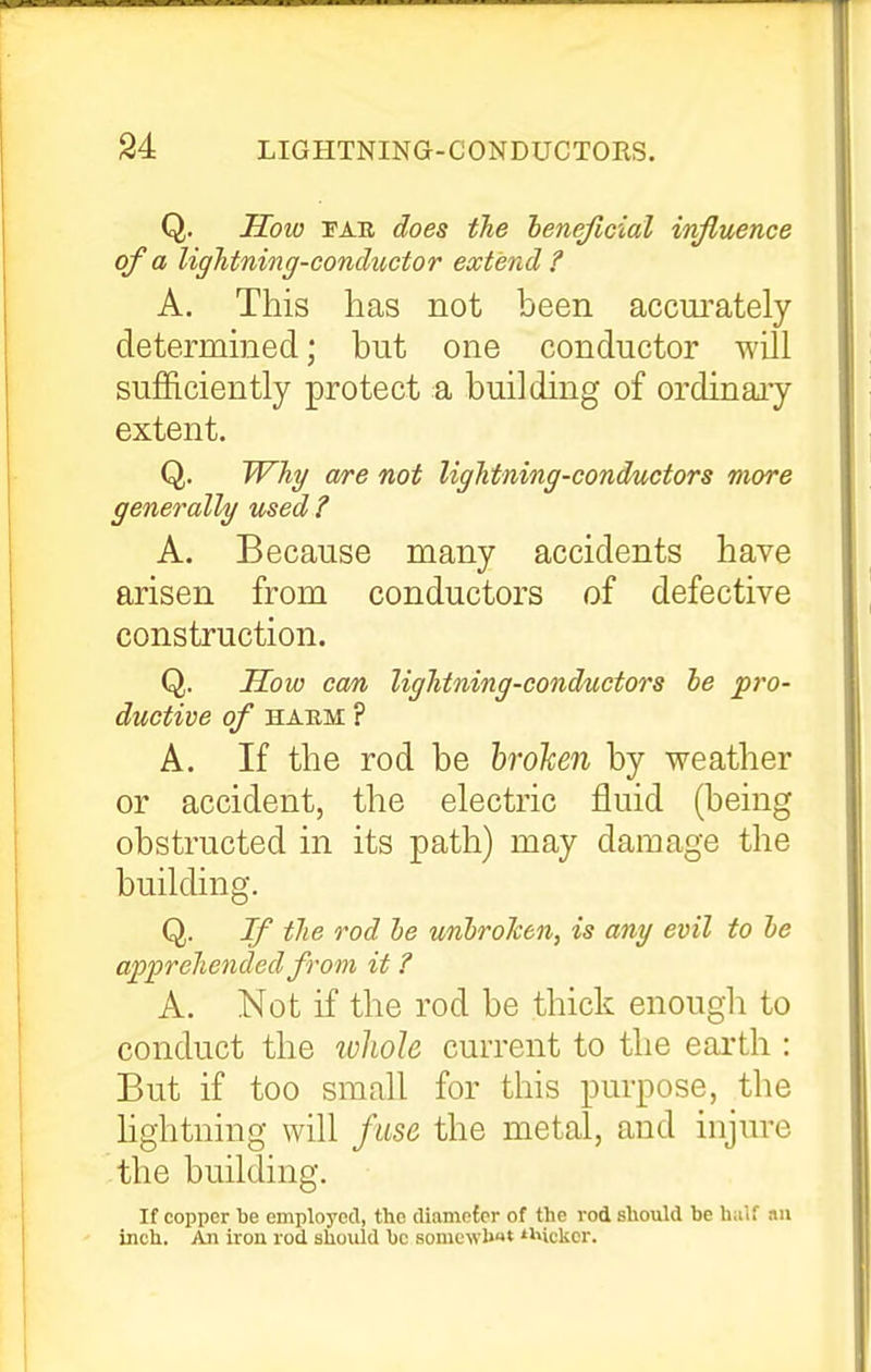 Q. How TAR does the henejicial injiuence of a ligJitning-conductor extend? A. This has not been accm^ately determmed; but one conductor will sufficiently protect a building of ordinaiy extent. Q. Why are not lightning-conductors more generally used? A. Because many accidents have arisen from conductors of defective construction. Q. Sow can lightning-conductors he p7'0- ductive of habm ? A. If the rod be broken by weather or accident, the electric fluid (being obstructed in its path) may damage the building. Q. If the rod he unhroken, is any evil to he apprehended from it ? A. Not if the rod be thick enough to conduct the lohole current to the earth : But if too small for this purpose, the hghtning will fuse the metal, and injure the building. If copper be employed, the diamofcr of the rod should be half an inch. An iron rod should bo sonicwb* »i»ickcr.