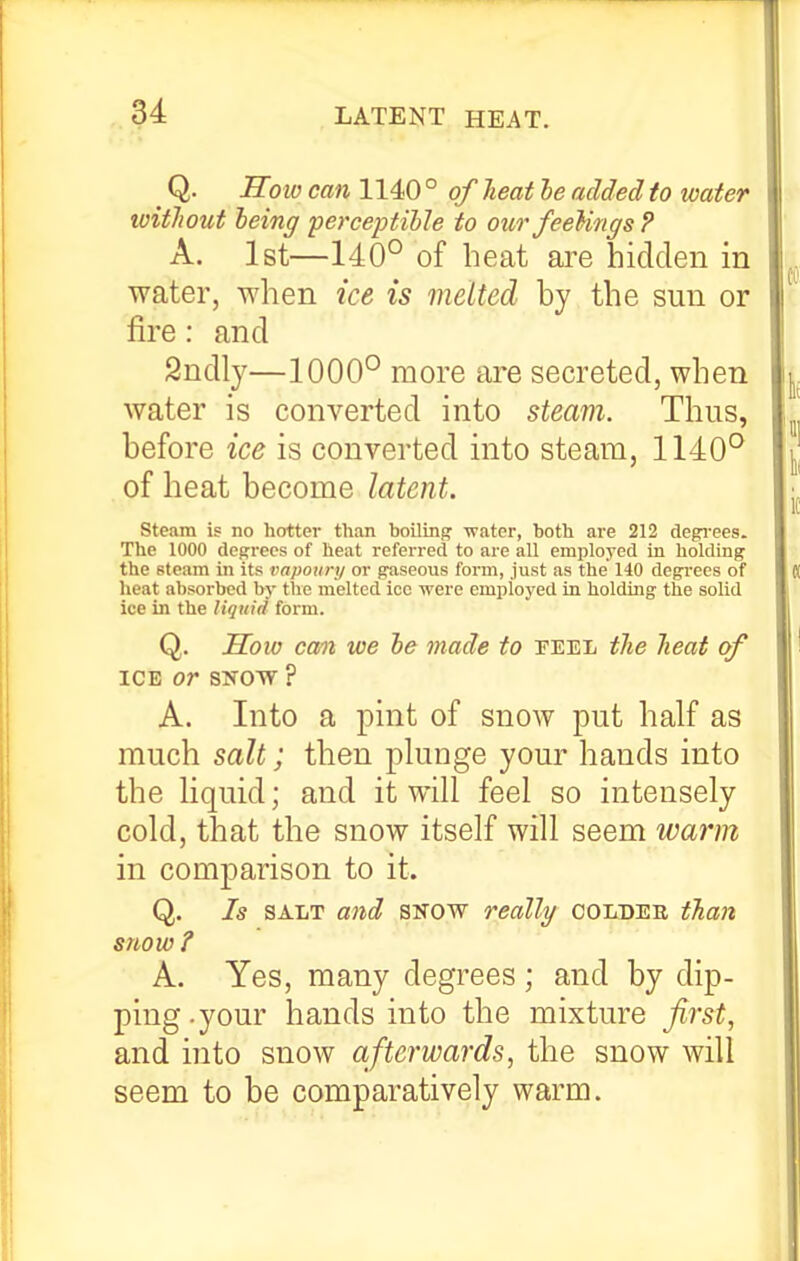 Q. Holo can 1140 ° of lieat le added to water without 'being perceptible to our feeUngs ? A. 1st—140° of heat ai^e hidden in water, when ice is melted by the sun or fire: and Sndly—1000° more are secreted, when water is converted into steam. Thus, before ice is converted into steam, 1140° of heat become latent. steam is no hotter than boilinj;: ■water, both are 212 degrees. The 1000 degrees of heat referred to are all employed in holding the steam in its vapoury or gaseous form, just as the 140 degrees of heat absorbed by the melted ice were employed in holding the solid ice in the ligiiid form. Q. IToiv cm we be made to feel tJie heat of ICE or SNOW ? A. Into a pint of snow put half as much salt; then plunge your hands into the liquid; and it will feel so intensely cold, that the snow itself will seem warm in comparison to it. Q. Is SALT a7id SNOW reallg coldee tha}t snow ? A. Yes, many degrees; and by dip- ping, your hands into the mixture firsts and into snow afterwards, the snow will seem to be comparatively warm.