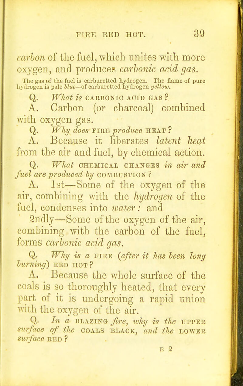 carhoii of the fuel, which unites with more oxygen, and produces carbonic acid gas. The gas of the fuel is carburetted hydrogen. The flame of pure hy(h-ogen is pale blue—of carburetted hydrogen yellow, Q. W7iat is CAEBONic acid gas ? A. Carbon (or charcoal) combined with oxygen gas. Q. Whi/ does riEE produce heat ? A. Because it hberates latent heat from the air and fuel, by chemical action. Q. What CHEMICAL CHANCES in air and fuel are produced ly combustion ? A. 1st—Some of the oxygen of the air, combining with the hydrogen of the fuel, condenses into loater: and 2ndly—Some of the oxygen of the air, combining with the carbon of the fuel, forms carbonic acid gas. Q. Whi/ is a EisE (after if has leen long hurninf) red hot? A. Because the whole surface of the coals is so thoroughly heated, that every part of it is undergoing a rapid union with the oxygen of the air. Q. In a BLAZTfra fire, why is the ttppeu surface of the coals black, and the lower surface bed ?