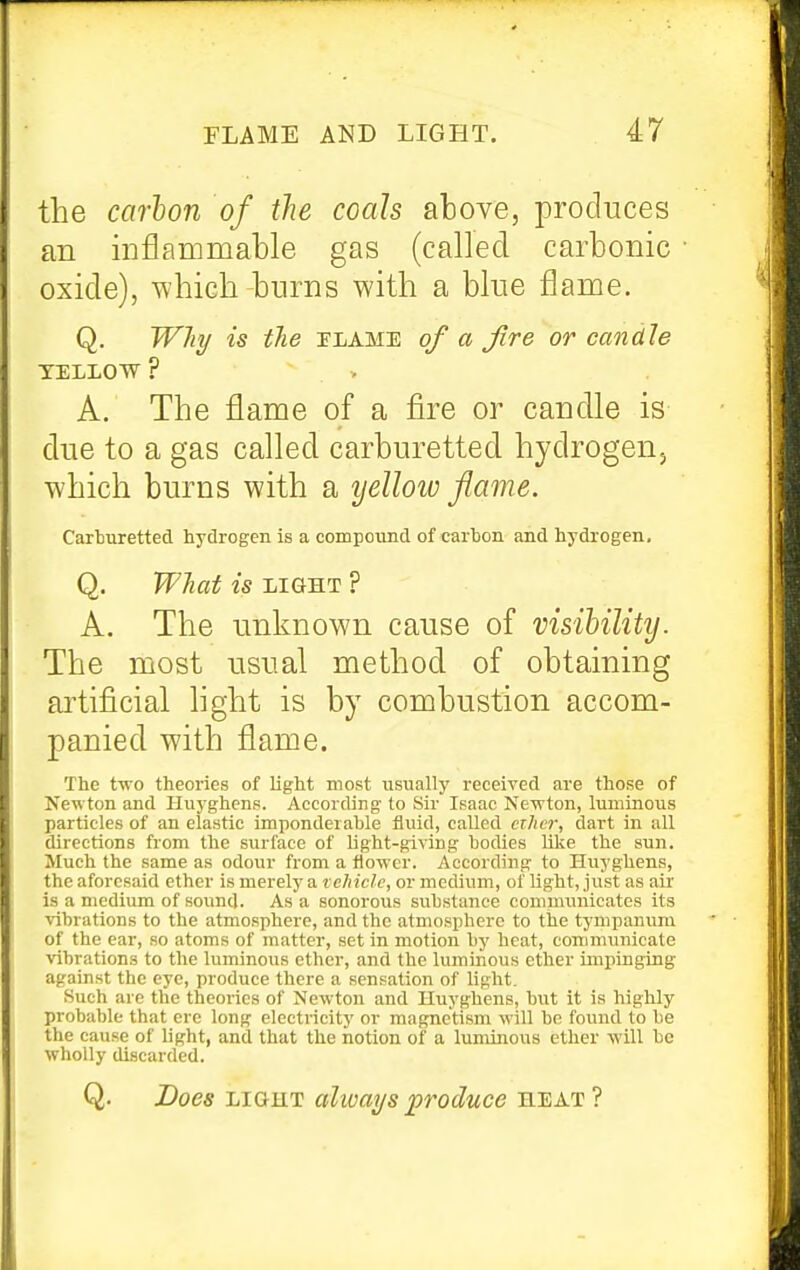the carbon of the coals above, produces an inflammable gas (called carbonic • oxide), which burns with a blue flame. Q. W7i^ is the TLAME of a fire or candle TELLOW ? A. The flame of a fire or candle is due to a gas called carburetted hydrogen, which burns with a yellow flame. Carburetted hydrogen is a compound of carbon and hydrogen, Q. WJiat is LIGHT ? A. The unknown cause of visibility. The most usual method of obtaining artificial light is by combustion accom- panied with flame. The two theories of light most usually received are those of Newton and Huyghens. According to Sir Isaac Newton, luminous particles of an elastic imponderable tluid, called ether, dart in all directions from the surface of light-giving bodies like the sun. Much the same as odour from a flower. According to Huyghens, the aforesaid ether is merely a vehicle, or medium, of light, just as air is a medium of sound. As a sonorous substance communicates its vibrations to the atmosphere, and the atmosphere to the tympanum of the ear, so atoms of matter, set in motion by heat, communicate \abrations to the luminous other, and the luminous ether impinging against the eye, produce there a sensation of light. Such are the theories of Newton and Huyghens, but it is highly probable that ere long electricity or magnetism will bn found to be the cause of light, and that the notion of a luminous ether will be wholly discarded. Q. Does TSLQiiLT always produce H'EA.Til