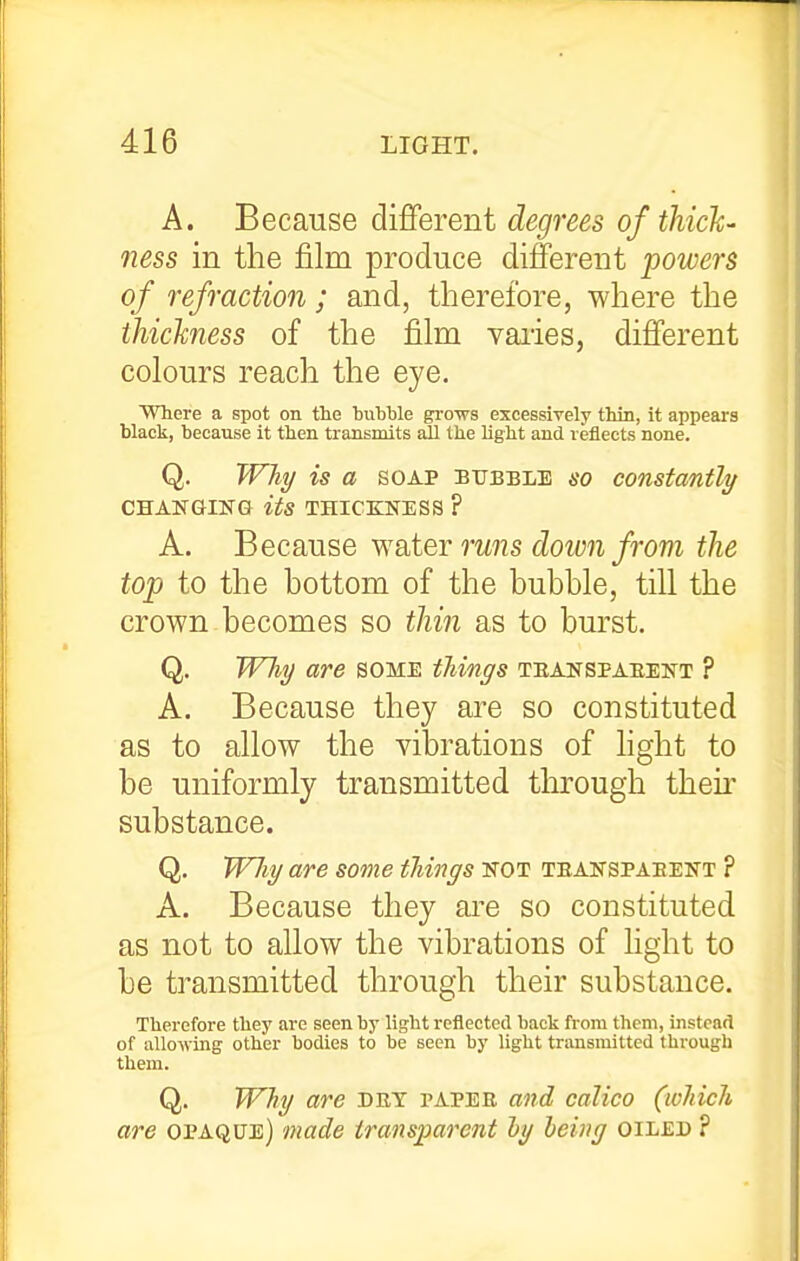 A. Because dififerent degrees of thick- ness in the film produce different powers of refraction; and, therefore, where the thickness of the film vaiies, different colours reach the eye. Where a spot on the huhble grows excessively thin, it appears hlack, because it then transmits all the light and reflects none. Q. TVhy is a soap bubble so constantly CHANGING its THICKNESS ? A. Because wsiier runs doivn from the top to the bottom of the bubble, till the crown becomes so thin as to burst. Q. WTiy are some things teanspaeekt ? A. Because they are so constituted as to allow the vibrations of light to be uniformly transmitted through their substance. Q. Will/ are some tilings not teanspaeent ? A. Because they are so constituted as not to allow the vibrations of light to be transmitted through their substance. Therefore they are seen by light reflected back from them, instead of allowing other bodies to be seen by light transmitted through them. Q. Why are det papee and calico (which are opaque) made transparent hy being oiled ?