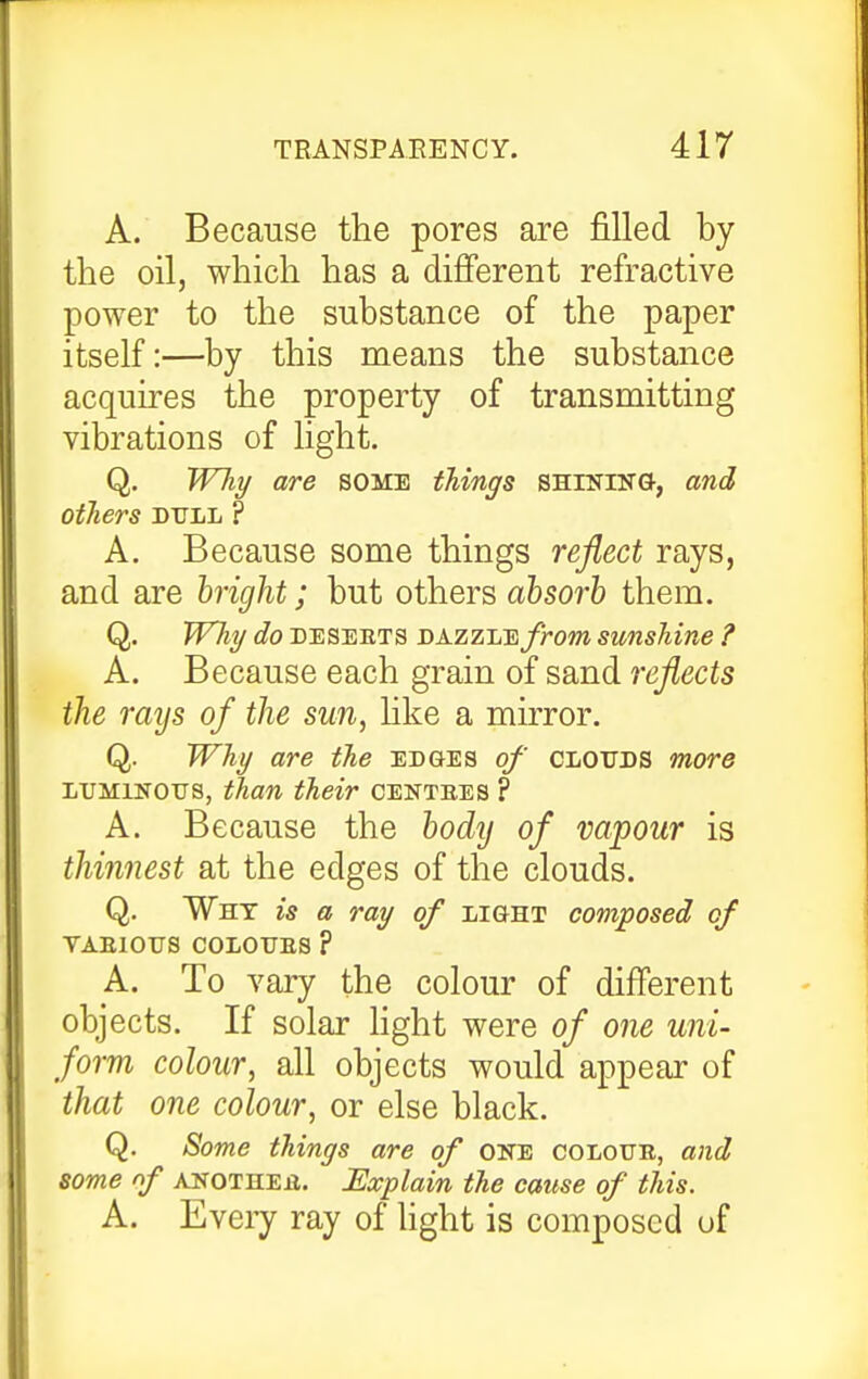 A. Because the pores are filled by the oil, which has a different refractive power to the substance of the paper itself:—by this means the substance acquires the property of transmitting vibrations of light. Q. Wliy are some things SHrsriNG, and others dull ? A. Because some things reflect rays, and are hright; but others absorb them. Q. Why do DESEETS sazzJjE from sunshine ? A. Because each grain of sand reflects the rays of the sun, hke a mirror. Q. Why are the edges of clouds more LUMINOUS, than their centbes ? A. Because the body of vapour is thiimest at the edges of the clouds. Q. Why is a ray of light composed of VAEIOUS COLOUES ? A. To vary the colour of different objects. If solar Hght were of one uni- form colour, all objects would appear of that one colour, or else black. Q. Some things are of one colour, and some of ANOTHEE. Explain the cause of this. A. Eveij ray of hght is composed of