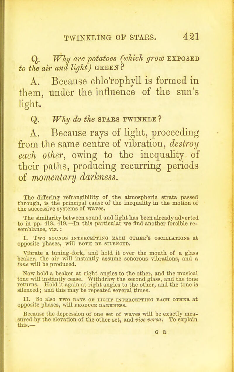 Q, Why are potatoes (which grow exposed to the air and light) (Jeeen ? A. Because chlo'rophyll is formed in them, under the influence of the sun's hght. Q. Why do the STA.ES t-wtnkle ? A. Because rays of hght, proceeding from the same centre of vibration, destroy each other, owing to the inequahty of their paths, producing recurring periods of momentary darkness. The differing refrangibility of the atmospheric strata passed through, is the principal cause of the inequality in the motion of the successive systems of waves. The similarity between sound and light has been already adverted to in pp. 418, 419.—^In this particular we find another forcible re- semblance, viz.: I. Two SOUXDS INTERCEPTINQ EACH OTHER'S OSCILLATIONS at opposite phases, will both be silenced. Vibrate a tuning fork, and hold it over the mouth of a glass beaker, the air will instantly assume sonorous vibrations, and a tone will be produced. Now hold a beaker at right angles to the other, and the musical tone wiU instantly cease. Withdraw the second glass, and the tone returns. Hold it again at right angles to the other, and the tone is silenced; and this may be repeated several times. II. So also TWO RATS op LIGHT INTERCEPTINO EACH OTHER at opposite phases, will produce darkness. Because the depression of one set of waves will be exactly mea- sured by the elevation of the other set, and vice versa. To explain this.— 0 a