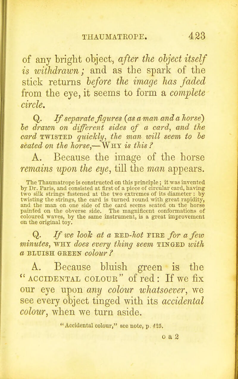 of any bright object, after the object itself is withdrawn; and as the spark of the stick returns before the image has faded from the eye, it seems to form a complete circle. Q, If separate Jlffures (as a man and a liorse) he drawn on different sides of a card, and the card TWISTED quicldy, tlie man will seem to he seated on tJie liorse,—Why is this ? A. Because the image of the horse remains upon the eye, till the man appears. The Thaumatrope is constructed on this principle; it was inrented by Dr. Paris, and consisted at tirst of a piece of circular card, having two silk strings fastened at the two extremes of its diameter : by twisting the strings, the card is turned round with great rapidity, and the man on one side of the card seems seated on the horse painted on the obverse side. The magnificent conformations of coloured waves, by the same instrument, is a great improvement on the original toy. Q. If we hole at a eed-Ao^ eire for a few minutes, why does every thing seem tinged with a BLUISH GEEEN ColoUT ? A. Because bluish green is the *'ACCIDENTAL coloue of red: If we fix our eye upon anij colour whatsoever, we see every object tinged with its accidental colour, when we turn aside. Accidental colour, seo note, p, 415. 0 a 2