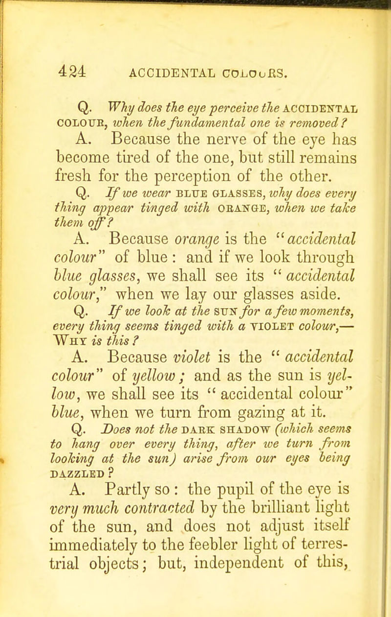 Q. Why does the eye ■perceive the accidental COLOUE, when the fundamental one is removed ? A. Because the nerve of the eye has become tired of the one, but still remains fresh for the perception of the other. Q. If we wear bltje glasses, why does every thing appear tinged with oean&e, when we take them off? A. Because orange is the ^'accidental colour of blue : and if we look through blue glasses, we shall see its  accidental colour, when we lay our glasses aside. Q. If we look at the STJ'S for a few moments, every thing seems tinged with a tiolet colour,— Why is this ? A. Because violet is the  accidental colour of yellow; and as the sun is ijel- low, we shall see its  accidental colour blue, when we turn from gazing at it. Q. Does not the daek shadow (which seems to hang over every thing, after we turn from looking at the sun) arise from our eyes being DAZZLED ? A. Partly so : the pupil of the eye is very much contracted by the brilliant light of the sun, and does not adjust itself immediately to the feebler light of terres- trial objects; but, independent of this,