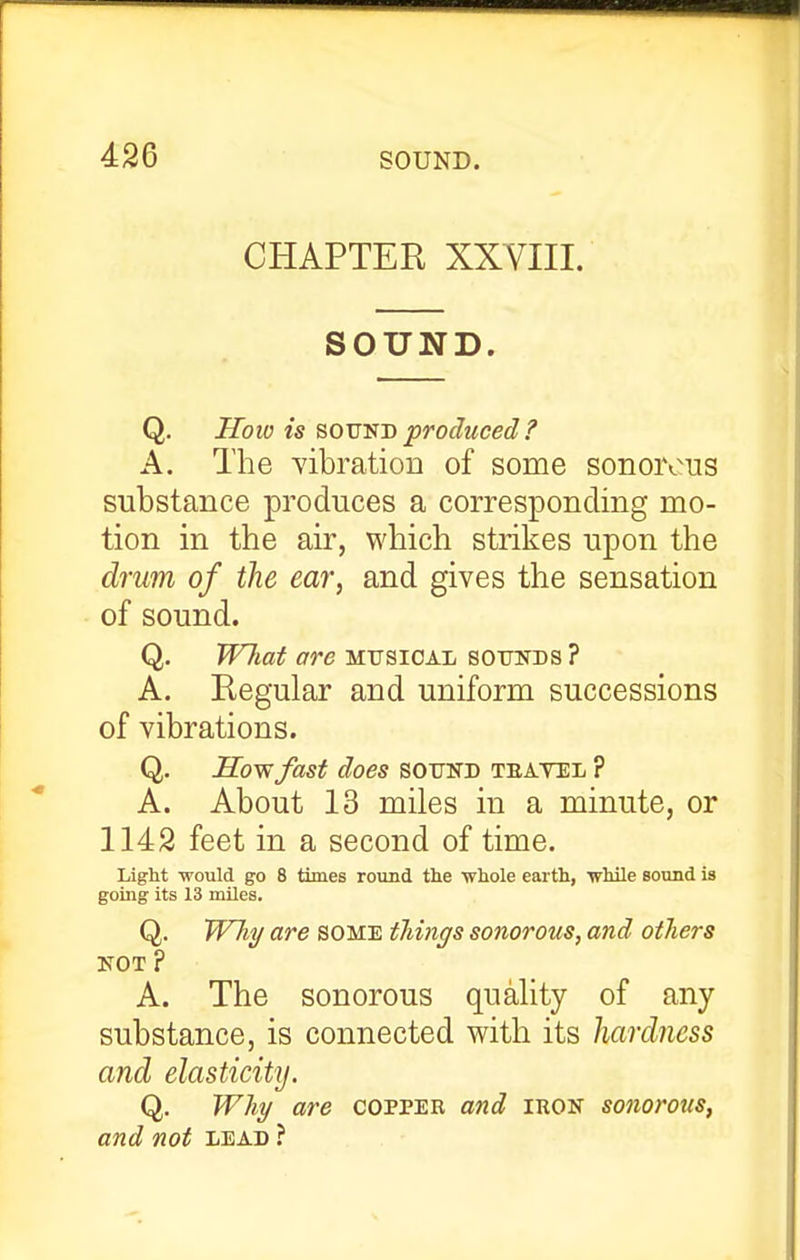 CHAPTER XXVIII. SOUND. Q. How is BOVSD produced ? A. The yibratioD of some sonorous substance produces a corresponding mo- tion in the air, which strikes upon the drum of the ear, and gives the sensation of sound. Q. WJiat are mitsioal sounds ? A. Regular and uniform successions of vibrations. Q. Elo-wfast does sotjnd teatel ? A. About 13 miles in a minute, or 1142 feet in a second of time. Light would go 8 times round the ■whole earth, while Bound is going its 13 miles. Q. WTiy are some things sonorous, and others 3S^0T ? A. The sonorous quality of any substance, is connected with its hardness and elasticity. Q. Whi/ are copper and iron sonorous, and not lead ?